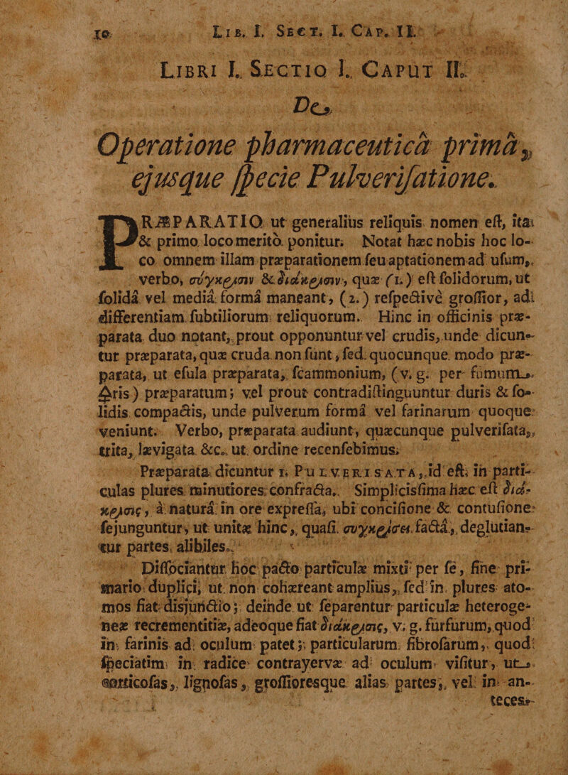 *■«,. ''i' rt \ &gt; 1 • ,y 0- . ' ' •• • ! ■ • * vv '• /iv. \'iy ' k. % .._i.y--.-rV v „*#.vjfc -y .&lt; 7 Libri L Sectiq 1.. Caput II. Uo Operatione pharmaceutica prima „ ejus que /pecie Pulverifatione.. PR^P ARATIG ut generalius reliquis nomen eft, ita* &amp; primo, loco merita ponitur; Notat haec nobis hoc lo¬ co omnem illam praeparationem feuaptationem ad ufunv verbo, oiyx&amp;m quae fi;) eft folidorum.ut folida vel medii forma maneant , (2. ) refpe&amp;ive gradior, adi differentiam fabriliorum reliquorum. Hinc in officinis prae¬ parata duo notant, prout opponuntur vel crudis, unde dicun¬ tur praeparata, quas cruda non funt ,fed. quocunque, modo prae¬ parata, ut efula praeparata, fcammonium, (v. g. per fumum^ £ris ) praeparatum i v.el prout contradiftinguuntur duris &amp; fo- Iidis compactis, unde pulverum forma vel farinarum quoque veniunt. Verbo, praeparata audiunt, quaecunque gulverifata^ trita, iaevigata &amp;c„&gt; ut ordine recenfebimus. Praeparata dicuntur 1* Pu l veri s at a, id eft, ih parti¬ culas plures. minutiores; confrada,. Simplicisfima hxc eft hd- x.&amp;&lt;ns, a natura in ore exprefta, ubi concifione &amp; contufione* fejunguntur, ut unitae, hinc,, quafi ovyxgJcrGi.fadi, deglutian- *tur partes, alibiles,. Diflpciantur Hoc pado parttculx mixd: per fe, fine pri¬ mario duplici; ut. non cohaereant amplius,, fed in plures ato¬ mos fiat disjiindioj; deinde ut: feparentur particulae heteroge- neae recrementiti#, adeoque fiathdkyunQ,v. g. furfurum, quod im farinis ad oculum patet 5, particularum; fibrofarum,, quod; ipeciatinx in; radice contrayervae ad* oculum* vifitur, ut_» somcofas,. Iignofas, groffioresque alias partes,, vel: in an- . | ' ■ ■ ' ' 'v* teces*