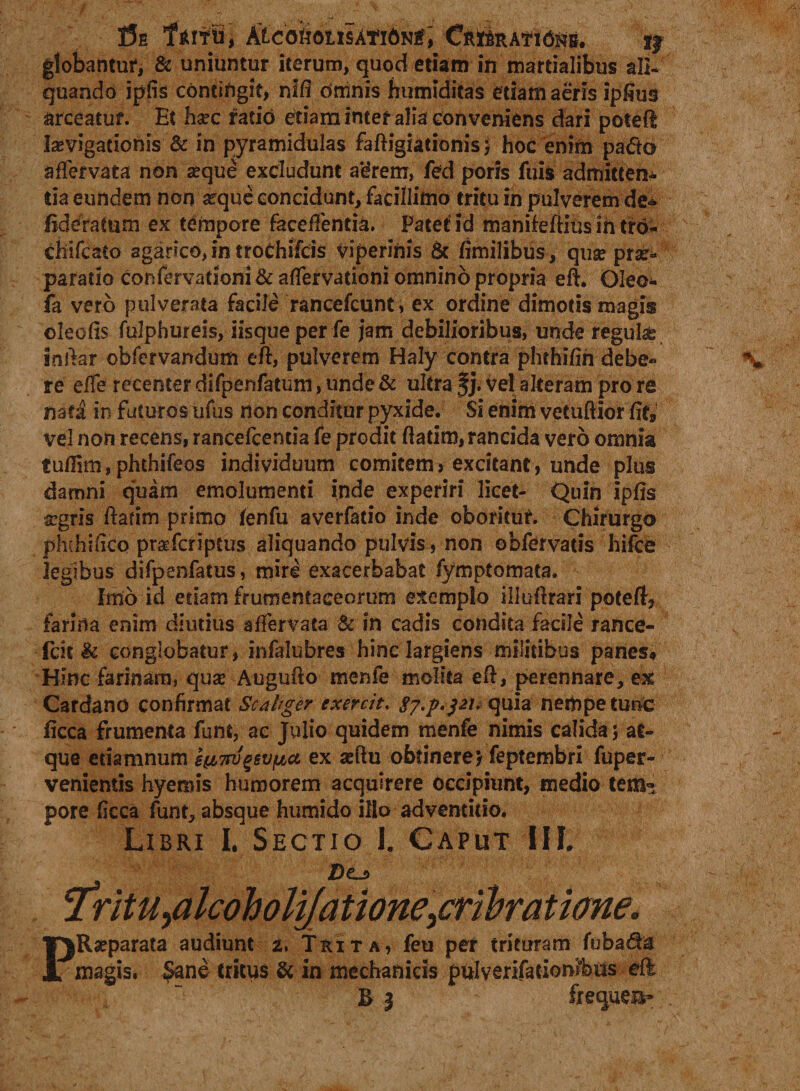 !5e Kicou6inAti6^t\ Cribratam. i| globantur, & uniuntur iterum, quod etiam ift martialibus ali* quando ipfis contiftgif, nifi orxinis humiditas etiam aeris ipfius arceatur. Et Iiaec ratio etiaminter alia conveniens dari poted levigationis & in pyramidulas fadigiationis j hoc enim pa€to affervata non eque excludunt agremr, fed poris fuis admitten* tia eundem non eque concidunt, facillimo tritu in pulverem de* fiderafum ex tempore faceffentia. Patet'id manifeftius ih tro- chifcato aganco, in ttoChifcis viperinis & fimilibus, que pre- paratio confervationi & affervationi omnino propria ed. Oleo* fa vero pulverata facile rancefcunt, ex ordine dimotis magis oleofis fulphureis, iisque per fe jam debilioribus, unde regula indar obfervandum ed, pulverem Haly contra phthifih debe* re effe recenter difpenfatum, unde & ultra §j. vel alteram pro re nati in futuros ufus non conditur pyxide. Si enim vetuftior fit» vel non recens, rancefcencia fe prodit ftadm, rancida vero omnia tuffim,phthifeos individuum comitem> excitant, unde plus damni quam emolumenti inde experiri licet- Quin Ipfls aegris datim primo lenfu averfatio inde oborituf. Chirurgo phthifico praTcriptus aliquando pulvis, non obfervatis hifce legibus difpenfatus, mire exacerbabat fymptomata. Imo id edam frumentaceorum exemplo illudrari poteft, farina enim diutius affervata & in cadis condita facile rance- fcit & conglobatur, infalubres hinc largiens militibus panes* Hinc farinam, qua? Augudo menfe molita ed, perennare, ex Cardano confirmat Scdtger exercit. gy.p.pi.quia nempe tunc ficca frumenta funt, ac Julio quidem menfe nimis calida; at¬ que etiamnum e^i7ru^svfjta ex aedu obtinere) feptembri fuper- venientis hyemis humorem acquirere occipiunt, medio tem¬ pore ficca funt, absque humido illo adventiiio. Libri I. Sectio I. Caput III. Do PReparata audiunt 2. Trita, feti per trituram fuba&a magis. $ane tritus & in mechanicis pttiyenfationibiis eft RI frequea*