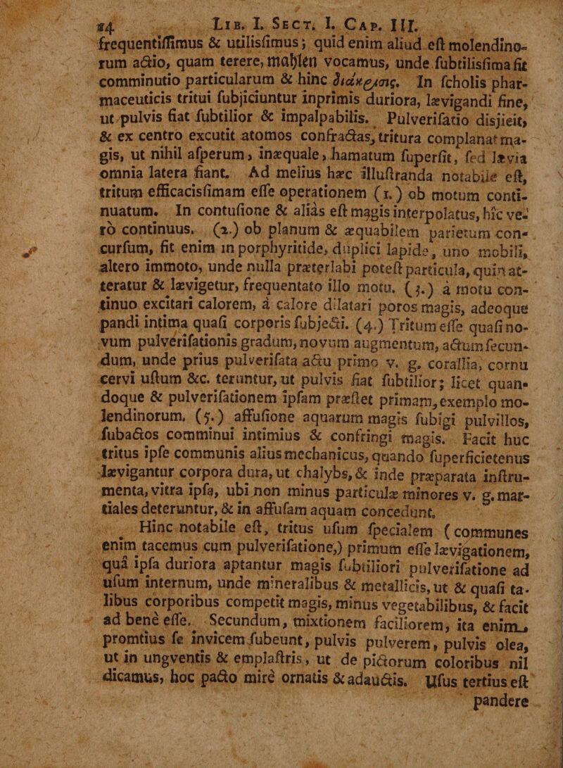 *4 - Lib. L Sect. I. Cap. III. frequenti,Timus &amp; utilislimus; quid enim aliud eft molendino¬ rum adio, quam terere, majjlen vocamus, unde fubtilisfima fit comminutio particularum &amp; hinc hanQiins. In fcholis phar¬ maceuticis tritui fubjiciuntur Inprimis duriora, Levigandi fine, ut pulvis fiat iubtilior &amp; impalpabilis. Pulverifatio disjieit, &amp; ex centro excutit atomos confradas, tritura complanat rna- gis, ut nihil afperum, inatquale, hamatum fuperfit, fi d i*via omnia latera fiant. Ad melius h*c illuftranda notabile eft, tritum efficacisfimam efle operationem (i.) ob motum conti¬ nuatum. In contufione &amp; alias eft magis interpolatus, hic ve¬ ro continuus, (a.) ob planum &amp; atquabilem parietum con- curfum, fit enim inporphyritide.duplici lapide, uno mobili, altero immoto, unde nulla prsterlabi poteft particula, quin at¬ teratur &amp; Isvigetur, frequentato illo motu. i motu con¬ tinuo excitari calorem, a calore dilatari poros magis, adeoque pandi intima quafi_ corporis fubjedi. (4.) Tritum elfe quali no¬ vum pulverifationis gradum, novum augmentum, adum fecun¬ dum, unde prius pulverifata adu primo v. g. corallia, cornu cervi ullum &amp;c. teruntur, ut pulvis fiat fubtilior; licet quan¬ doque &amp; pulverifationem ipfam prsftet primam, exemplo mo¬ lendinorum, ($,) affufione aquarum magis fubigi pulvillos, fubados comminui intimius &amp; confringi magis. Facit huc tritus ipfe communis alius mechanicus, quando fuperficietenus levigantur corpora dura, ut chalybs, &amp; inde praparata inftru- menta, vitra ipfa, ubi non minus particula; minores v. g. mar* tiales deteruntur, &amp; in affufam aquam concedunt. Hinc notabile eft, tritus ufum fpecialem (communes enim tacemus cum pulverifatione,) primum effe levigationem, qua ipfa duriora aptantur magis fubtiliori pulverifatione ad ufum internum, unde mineralibus &amp; metallicis, ut &amp; quali ta- libus corporibus competit magis, minus vegetabilibus, &amp; facit ad bene elfe.. Secundum, mixtionem faciliorem, ita enim . promtius fe invicem fubeunt, pulvis pulverem, pulvis olea, ut in ungventis &amp; emplaftris, ut de pidorum coloribus nil dicamus, hoc pado mire ornatis &amp; adaudis. Ufus tertius eft pandere