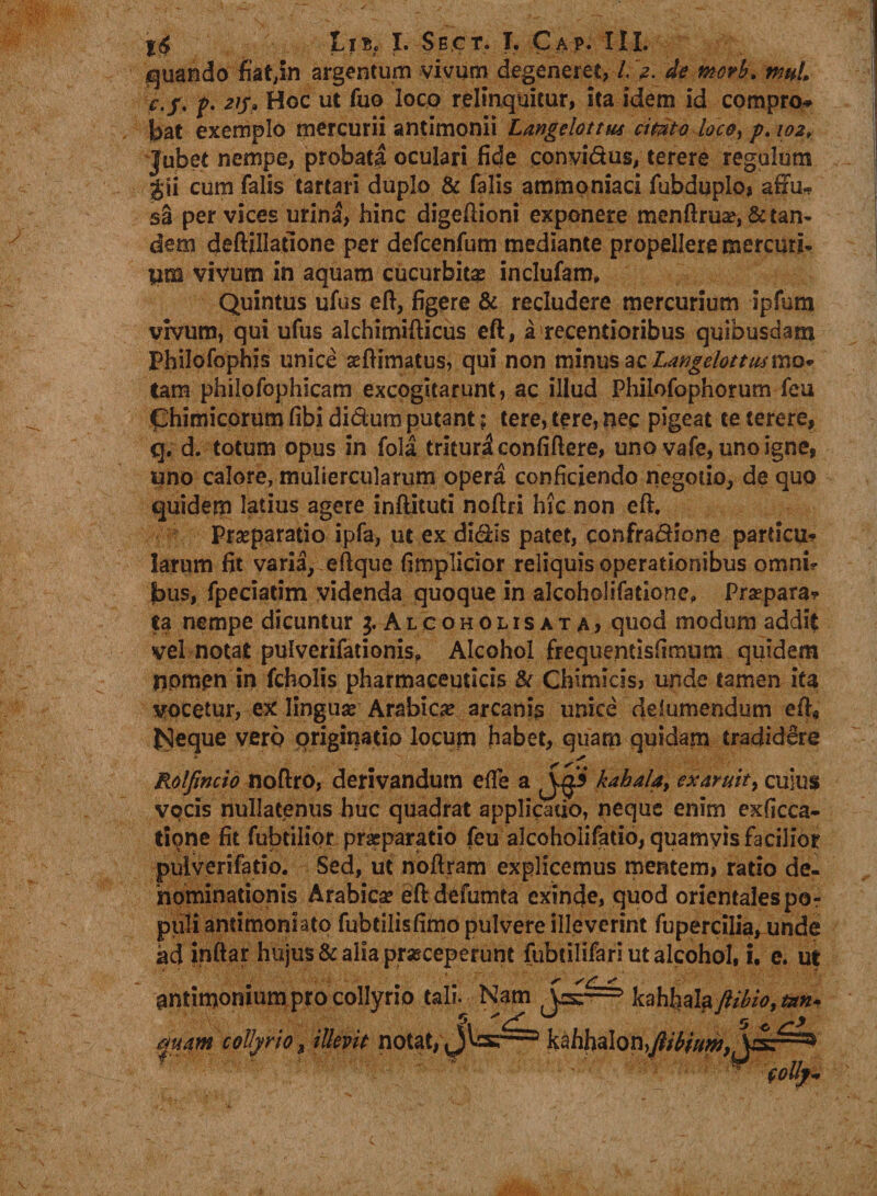 quando fiat,in argentum vivum degeneret, /. ,2. de morb. muL ? 2*5? Hoc ut fuo loco relinquitur, ita idem id compro¬ bat exemplo mercurii antimonii Langelottm cimto loce, p. 102, Jubet nempe, probati oculari fide convidus, terere regulum $ii cum falis tartari duplo &amp; falis ammoniaci fubduplo, affu* sa per vices urina, hinc digeftioni exponere menftru2e,&amp; tan¬ dem deftillatlone per defcenfum mediante propellere mercuri¬ um vivum in aquam cucurbita inclufam» Quintus ufus eft, figere &amp; recludere mercurium ipfum vivum, qui ufus alchimifticus eft, a recentioribus quibusdam Philofophis unice aeftimatus, qui non minus ac LangelottmxxiQ* tam philofophicam excogitarunt, ac illud Philofophorum feu Chimicorum libi didum putant; tere, tere, neq pigeat te terere, q. d. totum opus in fola trituri confiftere, uno vafe, uno igne, uno calore, muliercularum opera conficiendo negotio, de quo quidem latius agere inftituti noftri hk non eft. Praeparatio ipfa, ut ex didis patet, confradione particu* larum fit varia, eftque fimplicior reliquis operationibus omni¬ bus, fpeciatim videnda quoque in alcoholifatione, Praepara? ta nempe dicuntur Alcoholisata, quod modum addit vel notat pulverifationis, Alcohol frequentlsfimum quidem nomen in fcholis pharmaceuticis &amp; Chimicis, unde tamen ita vocetur, ex linguae Arabica? arcanis unice delumendum eft, bJeque vero priginatio locum habet, quam quidam tradidere Rolfincio noftro, derivandum effe a JF kahaUy ex Aruit, CUIUS vocis nullatenus huc quadrat applicatio, neque enim exficca- tione fit fubtilior praeparatio feu alcoholifatio, quamvis facilior pulverifatio. Sed, ut noftram explicemus mentem, ratio de- nominationis Arabica? eftdefumta exinde, quod orientales po¬ puli antimoniato fubtilisfimo pulvere illeverint fupercilia, unde ad inftar hujus &amp; alia praeceperunt fubtilifari ut alcohol, i. e. ut antimonium pro collyrio tali. Nam mam collyrio, illevit notat, kahfiala JUbio, mn»