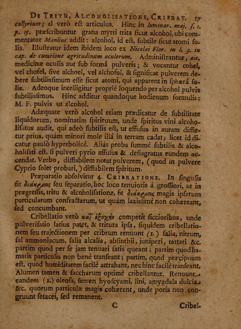 De Tritu, Aicoholjsation'^ Cribrat; \? collyrium ; al. vero eft articulus. Hinc in luminar, maj, f /, p. //♦ pratfcribuntur grana myrti trita ficut alcohol, ubi com¬ mentator Manlitu addit: alcohol, id eft, fubdle ficut atomi fo- lis. Illuftratur idem ibidem loco ex Nicolai flor, in L j. in cap. de curatione agrii udinum oculorum. Adminiftrantur, ait, medicina oculis aut fub forma pulveris; &amp; vocantur cohel, vel chofel, live alchoel, velalchofol, &amp;%nificat pulverem de¬ bere fubtilisfimum efle ficut atomi, qui apparent in fphsera fo- ' lis. Adeoque intelligitur proprie loquendoperalcohol pulvis fubtilis fimus. Hinc additur quandoque hodienum formulis : M. F. pulvis ut alcohol. Adaquate vero alcohol etiam prodicatur de fubtilitate liquidorum, nominatim fpirituum, unde fpiritus vini alcoho¬ licus audit, qui adeo fubtilis eft, ut efFufus in auram diffle¬ tur prius, quam minori mole illa in terram cadat; licet id di-' catur paulo hyperbolice.. Aliis proba fumme fubtilis &amp; alco¬ holi fati eft, fi pulveri pyrio aftufus &amp; deflagratus eundem ac¬ cendat. Verbo, difflabilemnotatpulverem, (quod in pulvere Cyprio folet probari,) difflabilem fpiritum. Praeparatio abfolvitur 4, Cribratione. In fingulls fit hctKfrms feu feparatio,hoc loco tenuioris a gro/fiori, ut in progreffis, tritu &amp; aicoholifatione, fit dictK&amp;mc magis ipfarum particularum confragarum, ut quam laxisftme non cohaereant, led concumbant. Cribellatio vero na]’ s£o%*iv competit ficdorifeus , unde pulverifatio latius patet, &amp; tritura ipfa, fiquidem cribellatio- nem feu traje&amp;ionem per cribrum renuunt fi.) falia, nitrum, fal ammoniacum, falia alcalia, abfinthii, juniperi, tartari &amp;c. partim quod per fe jam tenuari fatis queant; partimquodha- matis particulis non bene tranfeant 5 partim, quod prardpuum eft, quod humiditatem facile attrahant; nec hinc facik tranfeant. Alumen tamen &amp; faccharum optimi cribellantur. Renuunto eandem ( 2.) oleofa, femen hyofcyami, lini, amygdala dulcia.» &amp;c. quorum particula magis cohaerent, unde poris non con¬ gruunt fetacci, fed remanent. C Cribeh