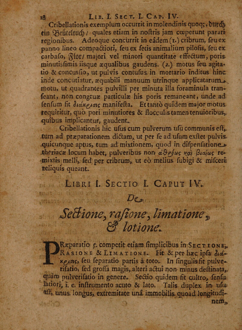 Cribellationis exemplum occurrit inmolendinis quoq;, bttrd| ttn ®eute(tucf>/ quales etiam in noftris jam coeperunt parari regionibus. Adeoque concurrit in eadem (r.) cribrum, feu ex panno lineo compadiori, feu ex fecis animalium pilofis, feu ex carbafo, majori vel minori quantitate efFedum, poris minutisfimis iisque aequalibus gaudens. (2.) motus feu agita- tio &amp; concusfio, ut pulvis contufus in mortario inditus hinc inde concutiatur, aequabili manuum utrinque applicatarum^^ motu, ut quadrantes pulvilli per minuta illa foraminula tran- feant, non congrua; particula; his. poris remaneant* unde ad fenfum fit hang/ais manifefta, Et tanto quidem major motus, requiritur, quo pori minutiores &amp; flocculis tamen tenuioribus,, quibus implicantur, gaudente Cribellationis hic u(us cum pulverum; ufu communis efly. tum ad praeparationem didam, ut per fe ad ufura cxftet pulvis, quicunque aptus, tum; ad mixtionem» quod in difpenfatione-* iheriaca; locum habet, pulveribus non a&amp;gjag tyy re* mixtis melli, fed per cribrum,, ut eo melius fubigi &amp; mifceri seliquis queant. Lirri l SectiofE Caeut IV* TT^Raeparatio f. competit etiam ffmplicibus in Sect ione^, ■r^R asione &amp; Li m a t i o n e. Eit &amp; per haec ipfa $td-~ JL feu feparado partis a toto. In fingqlis fit pulve- rifatioi fed grofla magis, alteri adui non minus deftinata*, pulverifatio in genere. Sedio quidem; fit cultro,, fenfu Ihtiori- E e. inftrumento acuto &amp; lato. Talis duplex in -ujjEu* unus longus,, extremitate una immobilisquoad,Iongitudi- nem3.