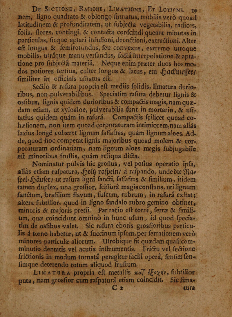 nem, ligno quadrato &amp; oblongo firmatus, mobilis vero quoad latitudinem &amp; profunditatem, ut fubjeda vegetabilia, radices, folia, flores, contingi, &amp; contada confcindi queant minutas in particulas, ficque aptari infufioni,decodioni,extradioni. Alter eft longus &amp; femirotundus, feu convexus, extremo utroque mobilis, utraque manu verfandus, fada interpolatione &amp; apta- tione pro fubjeda materia. Neque enim pra?ter duos hos mo¬ dos potiores tertius, culter longus &amp; latus, dtl «£)<KfttKjfe¥/ fimiliter in officinis ufltatus eft:. Sedio &amp; rafura propria eft mediis folidis, limatura durio¬ ribus, nonpulverabilibus. Speciatim rafura debetur lignis &amp; osfibus, lignis quidem durioribus &amp; compadi$ magis, nam quas¬ dam edam, ut xyloaloe, pulverabilia funt in mortario, &amp; ufi- tatius quidem quam in rafura. Compadis fcilicet quoad co- haefionem, non item quoad corporaturam intimiorem,nam alias laxius longe cohseret lignum faftafras, quam lignum aloes. Ad¬ de, quod hoc competat lignis majoribus quoad molem &amp; cor¬ poraturam ordinariam 5 nam lignum aloes magis fubjugabile teft minoribus fruftis, quam reliqua dida. .Nominatur pulvis hic groflus, vel potius operatio ipfa, alias edam rafpatura, rafpdn/ a rafpando, unde Die 9va* fpehJpciufev/ ut rafura ligni fandi, faflafras &amp; fimilium, itidem tamen duplex, una groffior, fciflur£ magis conflans, uti lignum fandum, irafllium flavum, fufcum, rubrum, in rafura exftat; altera fubdlior, quod in ligno fandalo rubro gemino obtinet, minoris &amp; majoris pretii. Par ratio eft torni, ferra? &amp; flmili¬ um, qua? coincidunt omnino in hunc ufum, id quod fpecia- tira de osfibus valet. Sic rafura eboris grosfloribus particu¬ lis a torno habetur, ut &amp; fuccinum ipfum, per ferradonern vero minores particula? aliorum. Utrobique fit qua?dam quafi com- minutio dentatis vel acutis inftrumends. Fridu vel fedione fridionis in modum tornata peragitur facili opera, fenfimfen-» fimque deterendo totum aliquod fruftum. Limatura propria eft metallis x#7’ (ubtllipt puta i nam grosfior cum rafpatura etiam coincjdit. Sic Jfma-