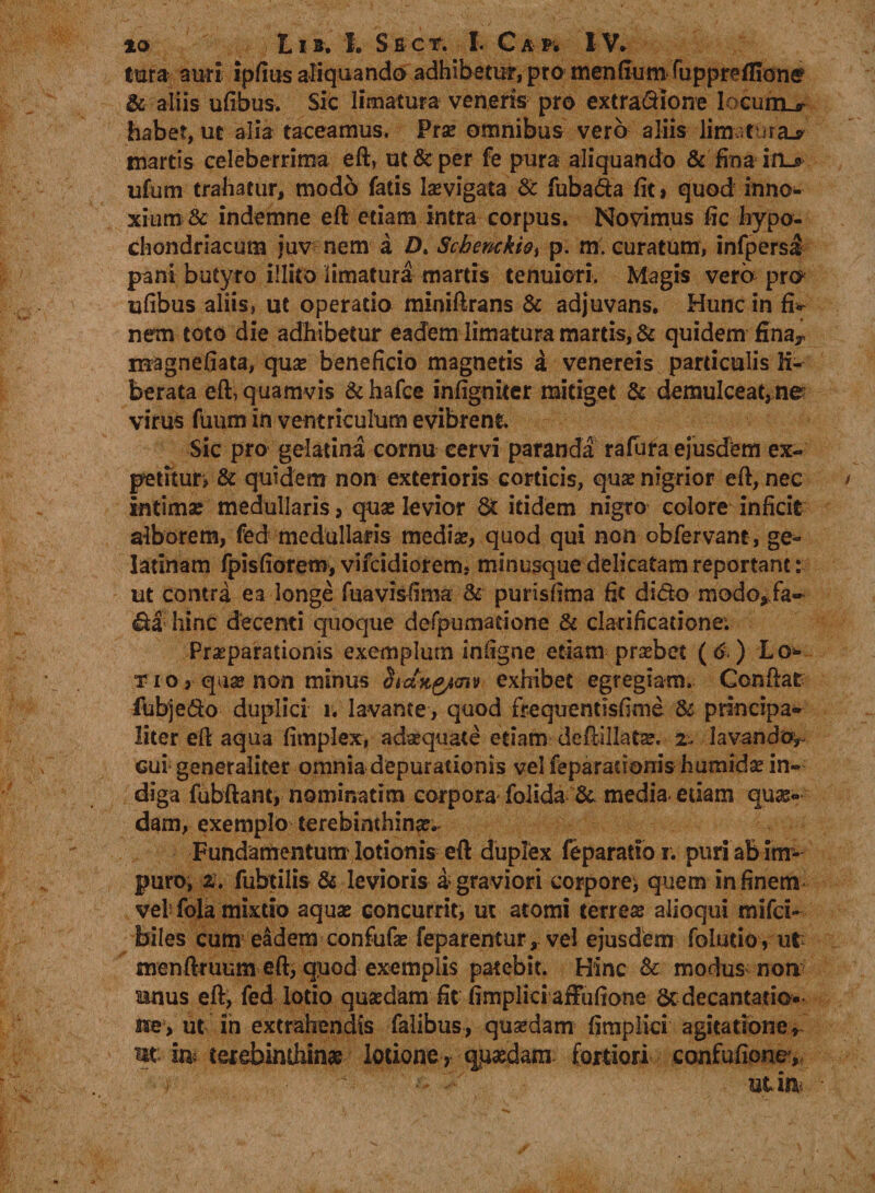 lura auri ipfius aliquando adhibetur, pro mendum fuppreflionff &amp; aliis ufibus. Sic limatura veneris pro extradione locumu? habet, ut alia taceamus. Prae omnibus vero aliis limatura.* martis celeberrima eft, ut &amp; per fe pura aliquando &amp; fina irL* ufum trahatur, modo fatis laevigata &amp; fubada fit i quod inno¬ xium &amp; indemne eft etiam intra corpus. Novimus fic hypo¬ chondriacum juv nem a £>. Schenckio, p. m. curatum, infpersJ pani butyro illito limatura martis tenuiori. Magis vera pra ufibus aliis, ut operatio miniftrans &amp; adjuvans. Hunc in fiv nem toto die adhibetur eadem limatura martis, &amp; quidem finay magnefiata, quae beneficio magnetis a venereis particulis li¬ berata eft, quamvis &amp; hafce infigniter mitiget &amp; demulceat,ne virus fuum in ventriculum evibrent Sic pro gelatina cornu cervi paranda rafura ejusdem ex¬ petitur, &amp; quidem non exterioris corticis, quae nigrior eft, nec intimae medullaris 5 quae levior itidem nigro colore inficit alborem, fed medullaris mediae, quod qui non obfervant, ge¬ la tinam fpisfiorem* vifcidiorem, minugque delicatam reportant: ut contra ea longe fuavisfinia &amp; purisfima fit dido modo*fa~ da hinc decenti quoque defpumatione &amp; clarificatione; Praeparationis exemplum infigne etiam praebet ( 6 ) Lo¬ ti o, quae non minus Siang/mv exhibet egregiam. Conftat fubjedo duplici i. lavante, quod frequentisfime Sc principa¬ liter eft aqua fimplex, adaequate etiam deftillatae. 2. lavando^ cui generaliter omnia depurationis vel feparauonis humidae in¬ diga fubftant, nominatim corpora foiida &amp;. media etiam quae¬ dam, exemplo terebinthinae. Fundamentum lotionis eft duplex feparatio i. puri ab im¬ puro, z. fubtilis &amp; levioris a> graviori corpore^ quem in finem vel fola mixtio aquae concurrit, ut atomi terrese alioqui mifci- feiles cum1 eadem confufae feparentur, vel ejusdem folutio, ut menftruum eft, quod exemplis patebit. Hinc 8c modus non rnius eft, fed lotio quaedam fit fimplici affufione &amp;decantatio* ise:> ut in extrahendis falibus, qusedam fimplici agitatione * ut im terebinthina lotione ) quadam fortiori confufionc.
