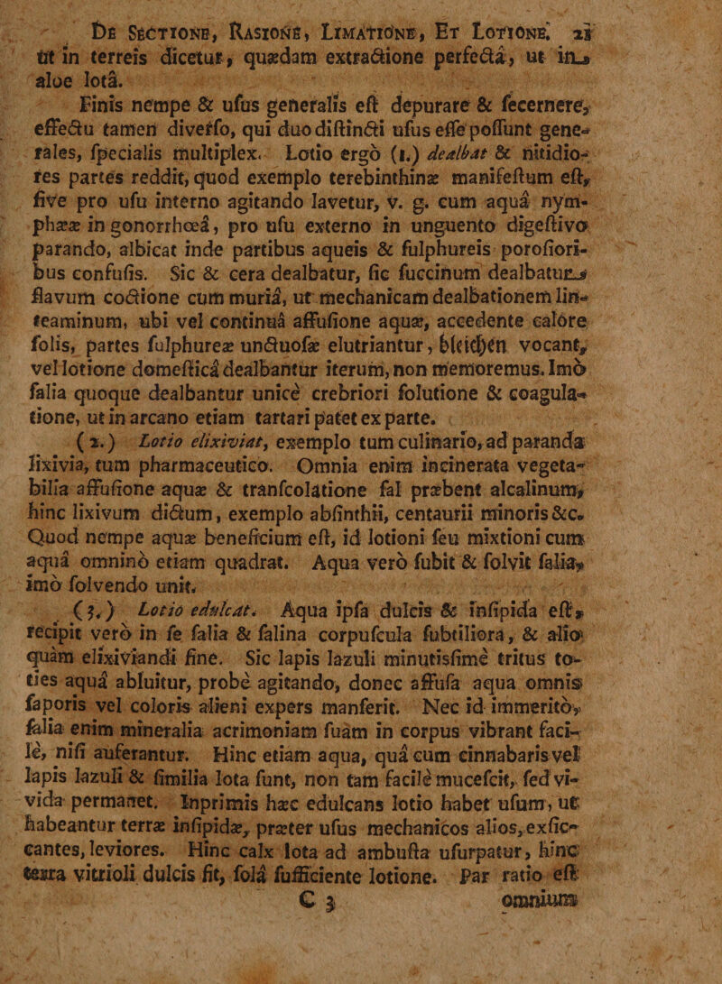 iit in terreis dicetur , quaedam extra&amp;ione perfeda, ut iiL» aloe Iota. Finis nempe &amp; ufus generalis effi depurare &amp; fecemere* effedu tamen diverfo, qui duodifHndi ufus eflfe poffunt gene¬ rales, fpeciaiis multiplex. Lotio ergo (i.) dealbat 8c nitidio¬ res parces reddit, quod exemplo terebinthinae manifeftum eft, five pro ufu interno agitando lavetur, V. g. cum aqua nym¬ phaeae in gonorrhodi, pro ufu externo in unguento digeftivo parando, albicat inde partibus aqueis &amp; fulphureis porofiori- bus confufis. Sic &amp; cera dealbatur, fie fuccinum dealbatura flavum codione cum muria, ut mechanicam dealbationem lin* feaminum, ubi vel continua affufione aquae, accedente calore folis, partes fulphurea? unduofae elutriantur, b(d$Cn vocant, vel lotione domefiica dealbantur iterum, non memoremus. Imo falia quoque dealbantur unice crebriori folutione &amp; coagula** tione, ut in arcano etiam tartari patet ex parte. (2.) Lotio elixiviaty exemplo tum culinario, ad paranda lixivia, tum pharmaceutico. Omnia enim incinerala vegeta¬ bilia affufione aquse &amp; tranfcolatione fal praebent alcalinum* hinc lixivum didum, exemplo abfinthii, centaurii minoris&amp;c. Quod nempe aquae beneficium eft, id lotioni feu mixtioni cun* aqua omnino etiam quadrat. Aqua vero fubit &amp; folvit falia? imo folvendo unit, ^ (3.) Lotio edulcat* Aqua ipfa dulcis $c infipida eff* recipit vero in fe falia &amp; falina corpufcula fubtiliora, &amp; alio* quam elixiviandi fine. Sic lapis Iazuli minutisfime tritus to¬ ties aqu3 abluitur, probe agitando, donec affufa aqua omnis* faporis vel coloris alieni expers manferit. Nec id immerito? falia enim mineralia acrimoniam fuam in corpus vibrant faci¬ le, nifi auferantur. Hinc etiam aqua, qua cum cinnabaris vel lapis Iazuli &amp; fimilia lota funt, non tam facile mucefcit, fed vi¬ vida permanet, Inprimis haec edulcans lotio habet ufum, ut habeantur terras infipida?, prseter ufus mechanicos alios, exfic- cantes, leviores. Hinc calx lota ad ambufia ufurpatur, hinc tesra vittioli dulcis fit, fola fuificiente lotione. Par ratio effc G | omnium