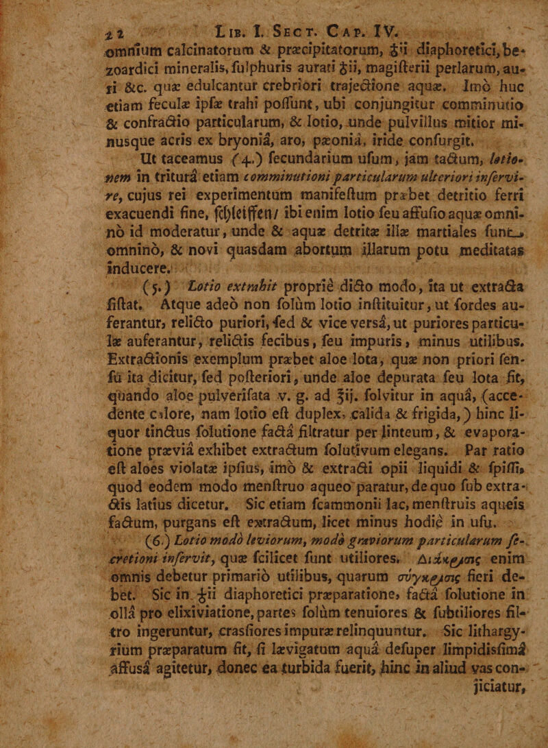 amnium calcinatorum &amp; pra:cipitatorum, diaphoretici, be* zoardici mineralis» fulphuris aurati §ii, magiftmi perlarum,au- ri &amp;c. qua: edulcantur crebriori trajedione aqua:, Imo huc edam fecula: ipfa: trahi potiunt, ubi conjungitur comminutio &amp; confradio particularum, &amp; lotio, unde pulvillus mitior mi- nusque acris ex bryonia, aro, pseonia> iride confbrgit. Ut taceamus (4..) fecundarium ufum, jam tadum, lotio» mm in trituri etiam comminationi particularum ulteriori in fer vi- re> cujus rei experimentum manifeftum prabet detritio ferri exacuendi fine, fd)(ct(fcn/ ibi enim lotio feu affufio aqua? omni¬ no id moderatur, unde &amp; aqua: detrita: ilia: martiales funL^ omnino, &amp; novi quasdam abortum illarum potu meditatas inducere. (5.) Lotio extrahit proprie dido modo, ita ut extrada liftat. Atque adeo non folum lotio inftituitur, ut fordes au¬ ferantur, relido puriori, fed &amp; vice versa, ut puriores particu¬ la: auferantur, relidis fecibus, feu impuris, minus utilibus. Extradionis exemplum praebet aloe lota, qua: non priori fen- fu ita dicitur, fed pofteriori , unde aloe depurata feu lota fit, quando aloe puiverifata v. g. ad fij. folvitur in aqua, (acce¬ dente calore, nam lotio eft duplex, calida .&amp; frigida, ) hinc li¬ quor tindus folutione fada iiltratur per linteum, &amp; evapora¬ tione pra:via exhibet extradum folutivum elegans. Par rado eft aloes violatae ipfius, imo &amp; extradi opii liquidi &amp; fpiffi* quod eodem modo menftruo aqueo paratur, de quo fub extra* dis latius dicetur. Sic etiam fcammonii lac, menftruis aqueis fadum, purgans eft e»:radum, licet minus hodie in ufu. £6) Lotio modo leviorum, modo graviorum particularum fe- bretioni infervit, qux fcilicet funt utiliores. enim omnis debetur primario utilibus, quarum miyxg/mg fieri de¬ bet. Sic in £ti diaphoretici praeparatione, fada folutione in olla pro elixiviatione, partes folum tenuiores &amp; fubtiliores fil- tro ingeruntur, crasfiores impura relinquuntur. Sic lithargy- tium praeparatum fit, fi hevigatum aqua defuper limpidisfimi affusa agitetur, donec ea turbida fuerit, hinc in aliud vas con¬ jiciatur,