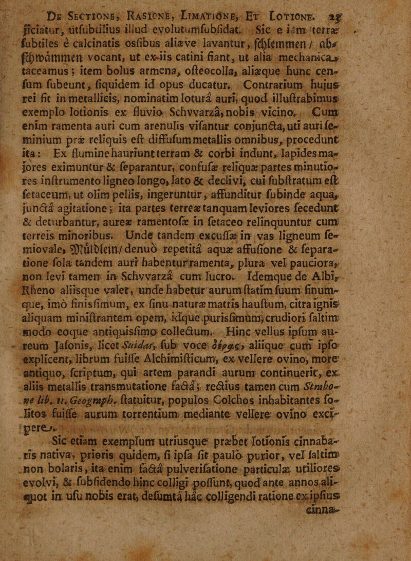 De Sectione, Rasione, Limatione, Et Lotione, if fieiatur, utfubiilius illud evolutumfubfidat Sic e iam terras fubtiles e calcinatis osfibus aliseve lavantur, fd)temmen/ fcbtDflttimen vocant, ut exilis catini fiant, ut alia mechanica^ taceamus; item bolus armena, ofieocolla, aliseque hunc cen- fum fubeunt, fiquidem id opus ducatur. Contrarium hujus rei fit In metallicis, nominatim lotura auri, quod illufirabimus exempla lotionis ex fluvio Schvvarza, nobis vicino. Cum enim ramenta auri cum arenulis vifantur conjunda, uti auri fe- minium prae reliquis efl: diffufum metallis omnibus, procedunt ita: Ex flumine hauriunt terram &amp; corbi indunt, Iapides ma¬ jores eximuntur &amp; feparantur, confufas reliqua partes minutio* res inftrumento ligneo longo, lato 8c declivi, cui fubflratum effi fetaceum, ut olim pellis, ingeruntur , affunditur fubinde aquar junda agitatione;; ita partes terreastanquamleviores fecedunt &amp; deturbantur, aureae ramentofa: in fetaceo relinquuntur curo terreis minoribus, Unde tandem excuflaj in vas ligneum fe~ miovale, ^ulblettl/ denuo repetita aquae aflfufione &amp; fepara* tione fola tandem auri habenturramenta,, plura vel pauciora, non levi tamen in Schvvarza cum lucro. Idemque de Albi, Rheno aliisque valet, unde habetur aurum ffatim fuum finum» que, imo finisfimum,, ex finu natura matris hauftum, citra ignis aliquam miniftrantem opem, idque purisfimum, crudiori faltitri¬ modo eoque antiquisfimo colledum. Hinc vellus ipfum au¬ reum Jalonis, licet Sui das, fub voce Sepjt.g;> aliique curn ipfo explicent, librum fuifle Alchimiflicum, ex vellere ovino, more antiquo, fcriptum, qui artem parandi aurum continuerit, ex aliis metallis transmutatione fada;; redius tamen cum Strabo* m lib. i/. Geogmph. ftatuitur, populos Colchos inhabitantes fo- litos fuifle aurum torrentium mediante vellere ovino exfp* pere>»k * Sic etiam exemplum utriusque prseBet lotionis cinnaba¬ ris nativa, prioris quidem, fi ipfa fit paulo purior , vel faltim* non bolaris, ita enim fada pulyerifatione particula utiliore© evolvi, &amp; fubfidendp hinc coljigi poflunt, quod ante annos ali¬ quot io ufu nobis erat, cfefiimta hac colligendi ratione e&amp;ipfiu©