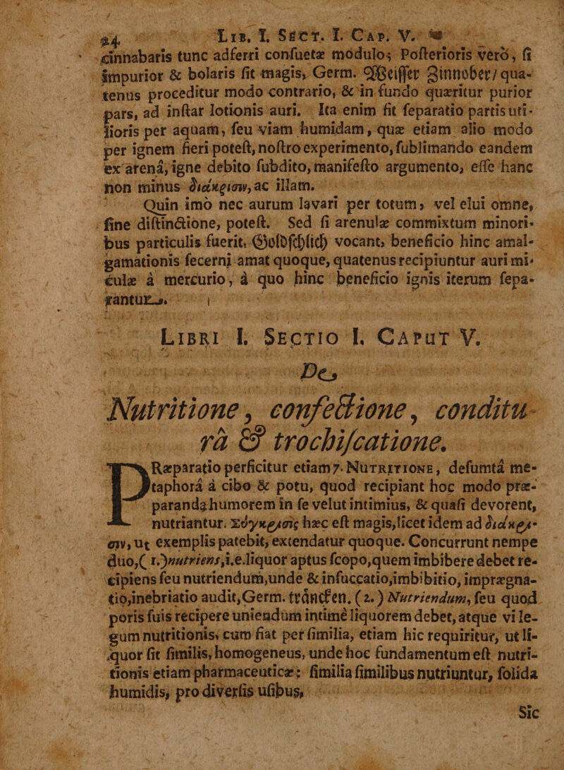 cinnabaris tunc adferri confuetae modulo; Pofteriorls vero, fi impurior &amp; bolaris fit magis, Germ. ®eifer ginnober/qua¬ tenus proceditur modo contrario, &amp; in fundo quaeritur purior f>ars, ad inftar lotionis auri* Ica enim fit feparatio partis uti¬ lioris per aquam, feu viam fcumidam, quas etiam alio modo per ignem fieri poteft,noftro experimento, fublimando eandem ex: arena, igne debito fubdito, raanifefto argumento, efie hanc non minus SidngtGiv, ac illam. Quin imo nec aurum lavari per totum s vel elui omne, fine diftin&amp;ione, poteft. Sed fi arenula? commixtum minori¬ bus particulis fuerit, ©olDfcl)(ict) vocant, beneficio hinc amal- gamationis fecerni amat quoque, quatenus recipiuntur auri mi* cula? a mercurio, a quo hinc beneficio ignis iterum fepa* tantuli. i ' d -. \ •'  ' > Jp i  v; Libri I. Sectio I. Caput V. .• . . « y. ~ 'f T >v , ' •- . . ■ f.r Pe* Nutrit ione, confeBione, conditu ra &amp; trochi/catione. PRaeparatio perficitur etiam7-NuTRiTiONE, defumta me¬ taphora a cibo &amp; potu, quod recipiant hoc modo p-rac- parandahumorem in fe velut intimius, &amp; quafi devorent, nutriantur, %dyitg/oig ha?c efl magis,licet idem ad hdncy <nv, ut exemplis patebit, extendatur quoque. Concurrunt nempe diuo,( i.Jnutr iens ti.eXiquor aptus fcopo,quem imbibere debet re¬ cipiens feu nutriendum,unde &amp; infuccatio,imbibitio, imprcgna- tio,inebriatio audit,Germ. ttflflCfen. (u) Nutriendum, feu quocL puris fuis recipere uniendum intimi liquorem debet, atque vi le¬ gum nutritionis* cum fiat perfimilia, etiam hic requiritur, ut li¬ nquor fit fimilis, homogeneus» unde hoc fundamentum eft nutri- rionis etiam pharmaceutica?; fimilia fimilibus nutriuntur, folida humidis, prodlverfisufibus, Sic