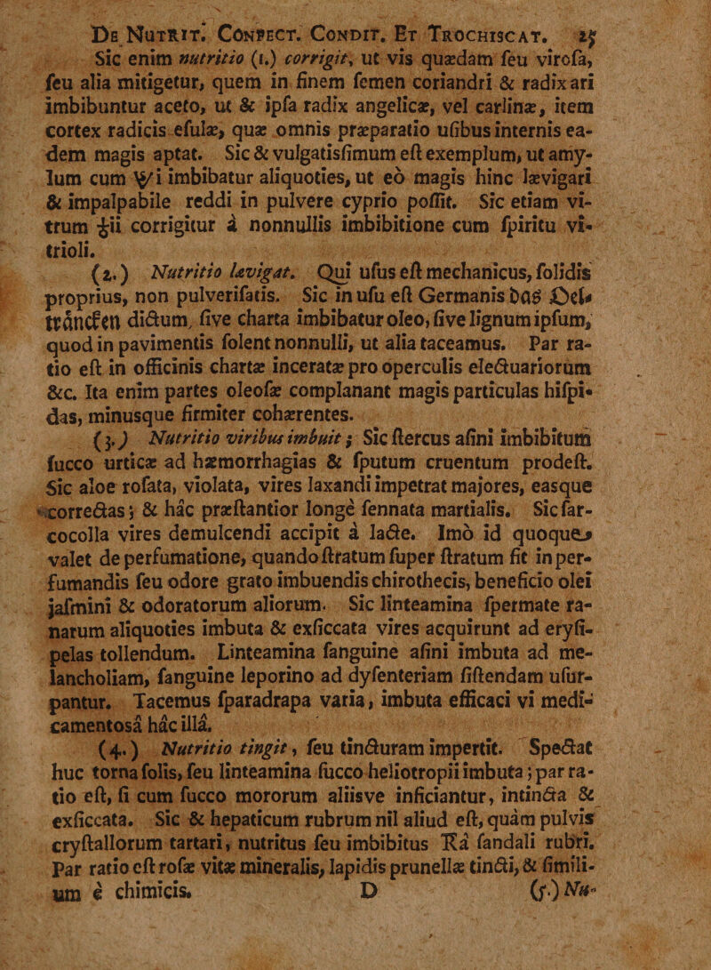 De Nutrit. Conpect. Condit. Et Trochiscat. Sic enim nutritio (i.) corrigitv ut vis quaedam feu virofa, feu alia mitigetur, quem in finem femen coriandri &amp; radix ari Imbibuntur aceto, ut &amp; ipfa radix angelica?, vel carlina?, item cortex radicis efula?, qua; omnis praeparatio ufibus internis ea¬ dem magis aptat. Sic &amp; vulgatisfimum eft exemplum, ut amy¬ lum cum imbibatur aliquoties, ut eo magis hinc laevigari &amp; impalpabile reddi in pulvere cyprio poffit. Sic etiam vi¬ trum £ii corrigitur a nonnullis imbibitione cum fpiritu vi* trioli. {*,) Nutritio l&amp;vigat. Qui ufus eft mechanicus,folidis proprius, non pulverifatis, Sic in ufu eft Germanis £)eU wdncfeu didum, five charta imbibatur oleo, five lignum ipfum, quod in pavimentis folent nonnulli, ut alia taceamus. Par ra¬ tio eft in officinis charta; incerata? pro operculis eleduariorum &amp;c. Ita enim partes oleofie complanant magis particulas hifpi» das, minusque firmiter coha?rentes. (3.J Nutritio viribus imbuit; Sic ftercus afini imbibitum fucco urtica; ad hsemorrhagias &amp; fputum cruentum prodeft. Sic aloerofata, violata, vires laxandi impetrat majores, easque »corredas; &amp; hac pracftantior longe fennata martialis. Sicfar- cocolla vires demulcendi accipit a lade. Imo id quoque-* valet de perfumatione, quandoftratum fuper ftratum fit inper- fumandis feu odore grato imbuendis chirothecis, beneficio olei jafmini &amp; odoratorum aliorum. Sic linteamina fpermate ra¬ narum aliquoties imbuta &amp; exficcata vires acquirunt ad eryfi- pelas tollendum. Linteamina fanguine afini imbuta ad me¬ lancholiam, fanguine leporino ad dyfenteriam fiftendam ufur- pantur. Tacemus fparadrapa varia, imbuta efficaci vi medi¬ camentosa hac illa. (4.) Nutritio tingit, feu tinduram impertit. Spedat huc torna folis, feu linteamina luceo heliotropii imbuta; par ra¬ tio eft, fi cum fucco mororum aliis ve inficiantur, intinda &amp; exficcata. Sic &amp; hepaticum rubrum nil aliud eft, quam pulvis cryftallorum tartari, nutritus feu imbibitus Ka fandali rubri. Par ratio eft rofa; vita; mineralis, lapidis prunell# tindi, &amp; fimili- iam e chimicis. D (f) Afo*