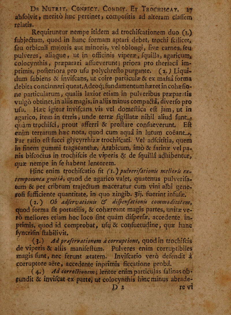 Ds Nutrit. Con^ect. Co&amp;orr. Er Tro^hiscat. %•? abfoivic* mento huc pertinet, compoftis ad alteram ciaflem relatis. Requiruntur nempe itidem ad trochifcationem duo (x.) fubje&amp;um, quod in hanc formam aptari debet, trochi fcilicet? fgu orbiculi majoris aut minoris, vel oblongi, live carnes, feti pulveres, aliaque, ut in officinis vipera?, fquilla, agancum, colocynthis, praeparari atfueverunt; priora pro theriaca im¬ primis, poftcriora pro ufu polychrefto purgante. (ij Liqui* dum fubiens &amp; invifcans, ut coire particulae &amp; ex mafsa forma debita concinnari queat.Adeoq; fundamentumha?ret in cohaefio- ne particularum, qualis laxior etiam in pulveribus praeparatis vulgo obtinet,in aliis magis, in aliis minus compa&amp;a, diverfo pro yfu. H^c igitur invifcans.vis vel domeftica eft jam, ut in agarico, item in terris, unde terrae /igillatse nihil aliud funt_* quam trpchifci, prout afFerri &amp; proftare confueverunt. ER enim terrarum ha?c nota, quod cum aqua in lutum coeant-?, Par ratio eft fucci glycyrrhiza? trochifcati. Vel adfeititia, quem in finem gummi tragacantha?, Arabicum, imo &amp; farina? vel pa¬ nis bifeodus in trochifcis de viperis &amp; de fquilla adhibentur? qua? nempe in fe habent lentorem. Hinc enim trochifcado fit (i.)pulveri'fationis melioris ex» temporanea gratia, quod de agarico valet, quatenus pulverifa- tum &amp; per cribrum trajedum maceratur cum vini albi gene* jrofi fufficiente quantitate, in quo zingib. 5ij. fuerint infufa?. (2.) Ob adfervationis (f difyenfationis commoditatem? quod forma fit portatilis, &amp; cohaereant magis partes, unita? ve¬ ro meliores etiam hoc loco fint quam difperfa?, accedente in- primis, quod id comprobat, ufu &amp; confuetudine, quae hanc fyncrifin ftabilivit. ( }.) /id prafervationm a corruptione, quod in trochifcis de viperis &amp; aliis manifeftum. Pulveres enim corruptibiles magis funt, nec ferunt aetatem. Invifcatio vero defendit a corruptore aere, accedente inprimis fiecatipne proba. (4.) Ad corregionem^ lentor enim particulas falinasob- gundit &amp; invifpat ex parte, ut colocynthis hinc minus abrade-