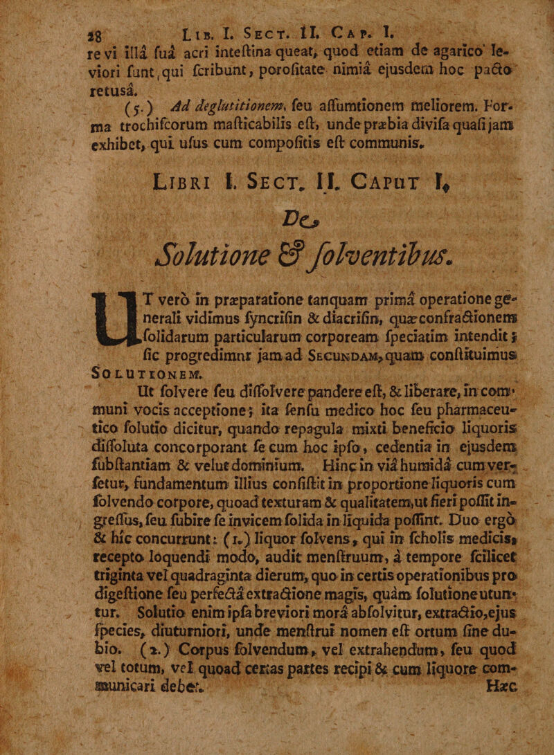 re vi illa fua acri inteftina queat,, quod etiam de agarico’ le¬ viori fun^qui fcribunt, porofitate nimia ejusdem hoc pa&amp;o retusa» (5.) Ad deglutitionem, feu affumtionem meliorem. For¬ ma trochifcorum mafticabilis eftv unde prabia divifa quafi jam exhibet, qui ufus cum compofitis efl: communis» Libri t. Sect. II. Caput L tm — Dcj> Solutione follentibus. UT vero in praeparatione tanquam prima operatione ge¬ nerali vidimus fyncrifin &amp; diacriiin, quarconfra&amp;ionems folidarum particularum corpoream fpeciatim intendit f fic progredimur jam ad Secundam, quam conhituimus Solutionem. Ut folvere feu diffol vere pandere efl, &amp; liberare, in com* muni vocis acceptione , ita lenfu medico hoc feu pharmaceu¬ tico foludo dicitur, quando repagula mixti beneficio liquoris diffoluta concorporant fe cum hoc ipfo, cedentia in ejusdem fubftantiam &amp; ve lue dominium» Hinc in vM humida cura ver- fetur, fundamentum illius confiftit in proportione liquoris cum lolvendo corpore, quoad texturam &amp; qualitatem,ut fieripoflit in- greffus, feu fubire fe invicem (olida in liquida poflint. Duo ergo &amp; hic concurrunt; (l) liquor folvens, qui in fcholis medicis» recepta loquendi modo, audit menftruum, i tempore fcilicet triginta vel quadraginta dierum^ quo in certis operationibus pro digeflione feu perfera extra&amp;ione magis, quam folutioneutun¬ tur» Solutio enim ipfa breviori mora abfolvitur, extrario,ejus fpecies, diuturniori, unde menflrur nomen eft ortum fine du¬ bio. (2.) Corpus folvendum, vel extrahendum, feu quod vel totum, vel quoad certas partes recipi &amp; cum liquore com¬ municari deber* Haec