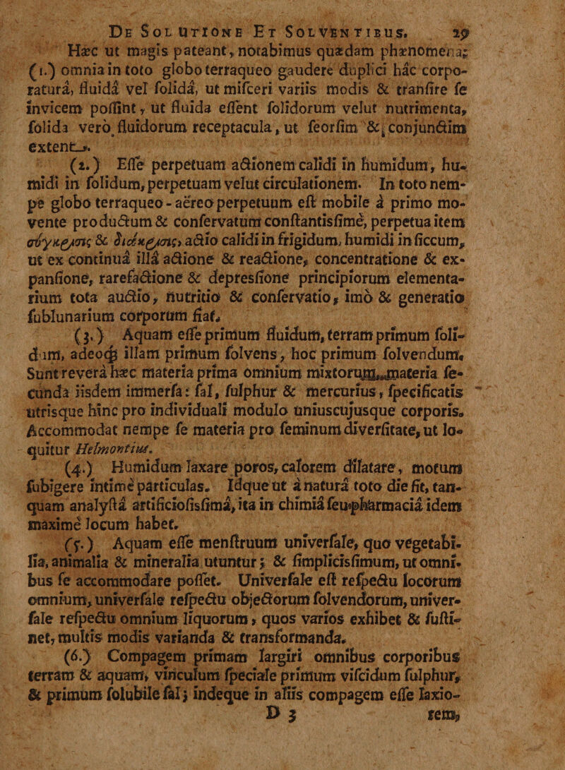 Ha?c ut magis pateant,, notabimus -quasdam pha?nomena£ (i/) omnia in toto globo terraqueo gaudere duplici hac corpo¬ ratura, fluida vel folida, ut mifceri variis modis & tranflre fe Invicem poflint r ut fluida eflent folidorum velut nutrimenta» folida vero fluidorum receptacula, ut leorfim conjundim extenta. (i.) Efle perpetuam asionem calidi in humidum» hu- rnidi in folidum, perpetuam velut circulationem. In toto nem¬ pe globo terraqueo-aereo perpetuum eft mobile & primo mo¬ vente produdum& confervarum conftantisflme, perpetua item crvy>t&ms & Sicen^cng> a dio calidi in frigidum, huraidi inficcum» ut ex comintfi ill& adione & readione» concentratione & ex- panfione, rarefadione & depresflone principiorum elementa¬ rium tota audio» nutricio & coftfervatio * imo & generatio fublunarium corporum flat* ($.) Aquam efle primum fluidum, terram primum foli- dim, adeocg illam primum folvens , hoc primum folvendumv Sunt revera h«c materia prima omnium rnixton®,«maceria fe¬ cunda iisdem immerfa: fal, fulphur & mercurius, fpecificatis utrisque hinc pro individua!! modulo uniuscujusque corporis. Accommodat nempe fe materia pro feminuffidiverfitate*ut lo¬ quitur HdmontiiM. (4.) Bumidum laxare poros, calorem dffatare, motum fubigere intime particulas. Idque ut a natura toto die fit, tan- quamanalyfta arti ficiofisfiml, ita in chimia femptemaeia idem maxime locum habet. (f,) Aquam efle menflruum univerfale, quo vegetabi. lia, animalia & mineralia utuntur 5 & flmplicisflmum, ut omni¬ bus fe accommodare poflet. Univerfale eft refpedu locorum omnium» univerfale refpedu objedorum folvendorum, univer¬ fale refpedu omnium liquorum > quos varios exhibet & fufti- net» multis modis varianda & transformanda# (6.) Compagem primam largiri omnibus corporibus terram & aquam» viriculum fpeciafe primum vifcidum fulphur» & primum folubile fal> indeque in aliis compagem efle laxio- B $ semP