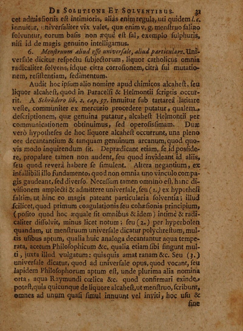 I)b Solutione Et Solventibus. js eet admisfionis efl intimioris, alias enim regula, uti quidem L ca innuitur, nmvcrihliter vix valec, quas enim v« gv menftruo falino folvuntur, eorum bafis non jrque eft fal, exemplo fulphuris, nifi id de magis genuino intelligamus. 6. Menftruum aliud ejfe univerfak, aliudparticulare. Uni» verfale dicitur refpe&u fubjedorum, liquor catholicus omnia radicaliter ibivens,idque citra corrofionem, citra fui mutatio¬ nem, refiftemiam, fedimentum* Audit hoc ipfum alio nomine apud chimicos alcaheft, feii liquor alcaheft, quod in Paracelfi & Helmontii fcriptis ocqur- rit. A Schredero lib. 2, ^/./7. innuitur fub tartarea latitare vefte, communiter ex mercurio procedere putatur, qualem^» defcriptionem, quae genuina putatur, alcaheft Helmontii per communicationem obtinuimus, fed operofisfimam* Duae vero hypothefes de hoc liquore alcaheft occurrunt, una pleno ore decantantium & tanquam genuinum arcanum, quod quo¬ vis modo inquirendum (it. Deprsedicant etiam, fe id posfide- re, propalare tamen non audent, feu quod invideant id aliis, feu quod revera habere fe fimulent. Altera negantium, ex infallibili illo fundamento? quod non omnia uno vinculo compa¬ gis gaudeant, fed diverfo. Neceftum tamen omnino eft, hanc di- vifionem ampledi & admittere univerfale, feu ( 1J ex hypotheft faltiro, ut hinc eo magis pateant particularia folventia; illud icilicet, quod primum coagulationis feu cohafionis principium, (polito quod hoc aequale fit omnibus & idem) intime & radi¬ caliter difiblvit, minus licet notum; feu(2.) per hyperbolen quandam, ut menftruum univerfale dicatur polychreftum, mul¬ tis ufibus aptum, qualia huic analoga decantantur aqua tempe¬ rata, acetum Philofophicum &c4 qualia etiam fibi fingunt mul¬ ti, juxta illud vulgatum: quisquis amat ranam &c. Seu (|.) univerfale dicatur, quod ad univerfale opus, quod vocant, feu lapidem Philofophorum aptum eft, unde plurima alia nomina orta? aqua Raymundi coelica &c. quod confirmari exinde poteft,qula quicunque de liquore alcaheft,ut menftruo, fcribunr, ©mnes ad unum quafi fimul innuunt vel inyiti* hoc ufu 8c