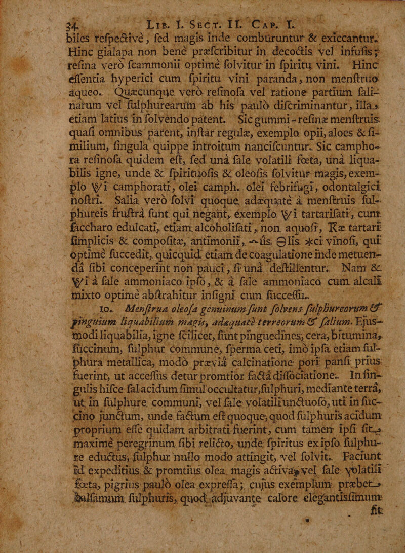 hiles refpedive , fed magis inde comburuntur & exiccantur* Hinc gialapa non bene praefcribitur in decodis vel infulis; refina vero feammonii optime folvitur in fpiritu vini. Hinc effentia hyperici cum fpiritu vini paranda,, non menftruo aqueo.. Qusecunque, vera relinofa vel ratione partium fali- narum vel fulphurearum ab his paulo difdiminantur, illa_> etiam latius in folvendo patent. Sic gummi - reline menftruis; quali omnibus parent, indar regulae, exemplo opii, aloes & fi- milium, lingula quippe introitum nancifcuntur. Sic. campho- ra relinofa quidem eft, fed una. fale volatili foeta, una liqua¬ bilis igne, unde & fpirituofis &: oleofis folvitur magis, exem¬ plo \g/ i camphorati, olei camph. olei febrifugi, odontalgict noftri. Salia vero folvi quoque, adaquate a menftruis fui- phureis frudra funt: qui. negant* exemplo \>/i tartarifatf, cum faccharo edulcati,. etiam: alcoholilati,. non aquolr, 'Kx tartari fimplicis & compofitae,;antrmonir,. 01is: ^civinofi, qui: Optime fuccedit, quicquid etiam de coagulatione inde metuen¬ da fibi conceperint non pauci, fi; una dediUentur. Nam \>/i a fale ammoniaco ipfb, & a fale ammoniaco cum. alcalt mixto optime abdrahitur infigni cum flicceffiu io.. Mtnfirua okofa genuinum funt folv&nst fulphur eorum pinguium liquabilium magis, adaquate terreorum & falium. Ejus¬ modi liquabilia, igne Icilicet, funt pinguedines, cera, bitumina,, fuccinnm, fulphur commune, fperma ceti, imo ipfa etiamful- phura metallica, modo prsevia calcinatione pori panli prius fuerint, ut accedus deturpromtior fada diffociatione^ In lin¬ gulis hifce falacidum lxmuIoccidtatur,luibhuri, mediante terra, ut in fulphur e. communi, vel fale vola tiliim duo fo, uti in fuc- cino Jundum, unde fadum eff quoque, quod fulphurfs acidum proprium elfe quidam arbitrati luerint , cum tamen ipli lio maxime peregrinum libi relido, unde fpiritus exipfo fulphu- te edudusi fulphur nullo modo attingit, vel folvit.. Faciunt id expeditius &c promtius olea magis adlv%vej. fale yolatili feta, pigrius paulo olea exprefTa;, cujus exemplum probet-» fellamum. fulphuris* quod; adjuvante calore: elegantisdmurm