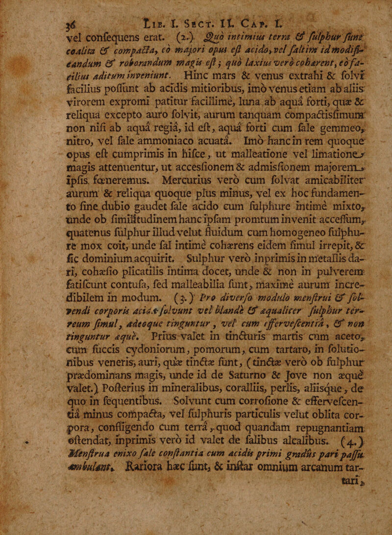 vel confequens erat. (2.), £&gt;ub intimius terra &amp; fulphur fum: coalita &amp; compaBar cb mapri opus efl aciioyvel faltim id modifi¬ candum &amp; roborandum magis efl, quo laxius vero cobarent &gt;ebfa¬ cilius aditum inveniunt. Hinc mars &amp; venus extrahi &amp; folvf facilius polfunt ab acidis mitioribus, imo venus etiam ab aliis virorem expromi patitur facillime, luna ab aqua forti, quse Sc reliqua excepto auro folvit, aurum tanquam compa&amp;isfimura non nili ab aqua regia, id eA, aqua forti cum fale gemmeo* nitro, vel fale ammoniaco acuata. Imo hanc in rem quoque opus eA cumprimis in hifce, ut malleatione vel limatione^ magis attenuentur, ut acceslionem &amp; admisltonem majorern_&gt; ipfis; faneremus. Mercurius vero cum folvat amicabiliter aurum &amp; reliqua quoque plus minus, vel ex hoc fundamen¬ to fine dubio gaudet fale acido cum fulphure intime mixto* unde ob fimilitudinem hanc fpfam promtum invenit acceffum* quatenus fulphur illud velut fluidum cum homogeneo fulphu¬ re mox coit, unde fal intime cohaerens eidem fimul irrepit, &amp; fic dominium acquirit. Sulphur vero inprimis in metallis da¬ ri, cohahio plicatilis intima docet, unde &amp; non in pulverem. fatilcunt contufa, fed malleabilia funt, maxime aurum incre¬ dibilem in modum. ( 3-. )' Pro diverfa. modulo menflrui &amp; fol¬ lendi corporis acid.t folvunt vel hiande &amp; aquali iter fulphur ter¬ reum fimul, adeoque tinguntur, vel' cum effervefcentra, (f non cinguntur aque. Prius valet in tin&amp;uris marris cum aceto* cum fliccis cydoniorum, pomorum, cum tartaro, in folutio- nibus veneris, auri, qiise tindx fimt, (tin&amp;se vero ob folphur prsedominans magis&gt; unde id de Saturno 8c Jove non seque Valet.) Po Aerius in mineralibus, coralliis, per lis, aliisque, de quo in fequentibus. Solvunt cum corrofione &amp; effervefcen- tia minus compa&amp;a, vel fulphuris particulis velut oblita cor¬ pora, confligendo cum terraquod quandam repugnantiam ©Aendat, inprimis vero id valet de falibus alcalibus. ( 4.) Menfirua enixo fale conflantia cum acidis primi gradus paripaffti Mthuisnt*. Rariora haec fimt, &amp; iniilar omnium arcanum tar- tari*