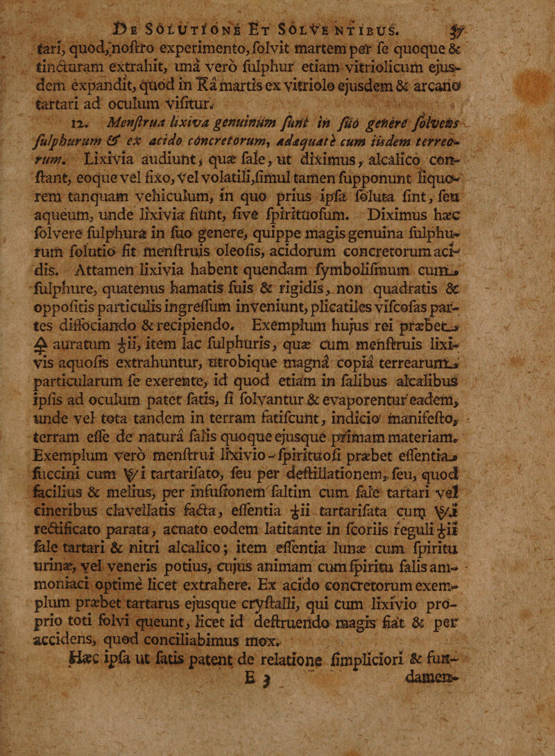De S6lVti6ne Et Sol^e nt ibus. tari, quod-fnoftro experimento, folvit martem per fe quoque & tincturam extrahit, una vero fulphur etiam vitriolicum ejus¬ dem expandit, quod in Ea martis ex vitriolo ejusdem & arcane? tartari ad oculum vifitur. 12. Menfirm lixiva genuinum fimi in Juo genere folvetis fulphur um & ex acido c Oneret orum, adaquat} cum iisdem terreo nm. Lixivia audiunt, quae fale, ut diximus, akalko con¬ fiant, eoque vel fixo, Vel voIatiIi,fimuI tamen fupponunt liquo¬ rem tanquam vehiculum, in quo prius ipfo foluta fint, feu aqueum, unde lixivia fiunt, five fpirittiofum. Diximus haec folvere fulphura in iuo genere, quippe magis genuina fulphu* rum folutio fit menftrujs oleofis, acidorum concretorum aci¬ dis. Attamen lixivia habent quendam fymbolifmum cuin_s fulphure, quatenus hamatis fuis & rigidis, non quadratis Sc oppofitis particulis ingrefTum inveniunt, plicatiles vifeofas par¬ tes diffociando & recipiendo. Exemplum hujus rei praebet-* £ auratum £ii, item lac fulphuris, quae cum menftruis lixi¬ vis aquofis extrahuntur, utrobique magn$ copia terrearum^ particularum fe exerente, id quod etiam in falibus alcalibus ipfis ad oculum patet fatis, fi folvantur & evaporentur eadem* unde vel tota tandem in terram fatifeunt, indicio5 manifefto* terram effe de natura falis quoque ejusque primam materiam,, Exemplum vero menftrui lixivio ^ipirituofi praebet effenthu» fiiccini cum ^g/i tartarifato, feu per deftiliationem* feu, quod facilius & melius, per infiiftonem faltim cum fide tartari vel cineribus ciavellatis foda, effentia £ii tartarifata cun?; redificato parata, acuato eodem latitante m fcoriis reguli ^ii fole tartari & nitri alcalico; item effentia lunae cum fpiritu urina?, vel veneris potius, cujus animam cum fpiritu falis am- moniaci optime licet extrahere. Ex acido concretorum exem¬ plum praebet tartarus ejusque eryftafli, qui cum lixivio pro¬ prio toti folvi queunt, licet id deftruendo magis fiat & per accidens, quod conciliabimus mox. ti#c ipfa ut fatis patent de relatione fimpliciori &■ fun~ E j dameii-