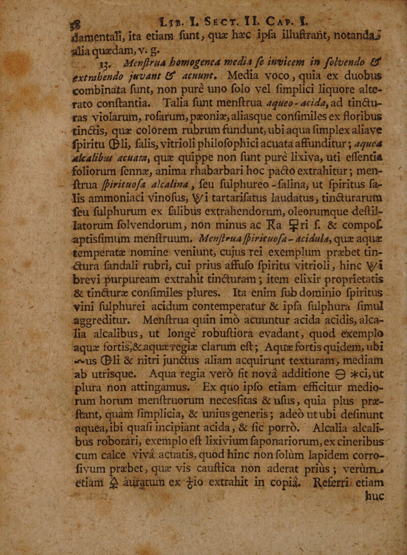 4amentali, ita etiam funt, qua? hoc ipfa illuftraftt, notandai alia quaedam, v. g. y, Menfirua howogene4 medi a fe invicem in folvendo extrahendo juvant &amp; acuunt. Media voco, quia ex duobus combinata funt, non pure uno folo vel fimplici liquore alte¬ rato conflantia. Talia funt menftrua a queo - acidat ad t in du¬ ras violarum, rofarum, paeonia?, aliasque confimiles ex floribus - tindis, quae colorem rubrum fundunt, ubi aqua fimplex aliave fpiritu ©li, falis, vitrioli philofophici acuata affunditur; a que a akalibiu acuatz} quae quippe non funt pure lixiva, uti effentla foliorum fennae, anima rhabarbari hoc pado extrahitur; men¬ ftrua fiirituofa alcalina, feu fulphureo - falina, ut fpiritus fa¬ lis arnmoniaci vinofus, \§/i tartarifatus laudatus, tindurarum feu fulphurum ex falibus extrahendorum, oleorumque deftil- latorum folvendorum, non minus ac Ra $ri f. U compot aptisfimum menftruum. Menftrua ffiirituofa- acidula, quae aquae temperatae nomine veniunt, cujus Tei exemplum praebet tin- dura fandali rubri, cui prius afliifo fpiritu vitrioli, hinc \^/i brevi purpuream extrahit tin duram; item elixir proprietatis &amp; tindurae confimiles plures. Ita enim fub dominio fpiritus vini fulphurei acidum contemperatur &amp; ipfa fulphura fimul aggreditur. Menftrua quin imo acuuntur acida acidis, alca- lia alcalibus, ut longe robufliora evadant, quod exemplo aquae fortis,&amp; aquae regiae clarum eft; Aqua? fortis quidem, ubi •^us ©li &amp;: nitri jundus aliam acquirunt texturam, mediam ab utrisque. Aqua regia vero fit nova additione 0 *ci,ut plura non attingamus. Ex quo ipfo etiam efficitur medio¬ rum horum menftruorum necesfitas &amp; ufus, quia plus pro¬ flant, quam /implicia, &amp; unius generis; adeo ut ubi delinunt aquea,ibi quafi incipiant acida, &amp; fic porro. Alcalia alcali¬ bus roborari, exemplo eft lixivium faponariorum, ex cineribus cum calce viva acuatis, quod hinc nonfolum lapidem corro- fivum praebet, quo vis cauftica non aderat prius ; veruiru etiam ^ acatum ex £io extrahit in copia. Referri etiam huc