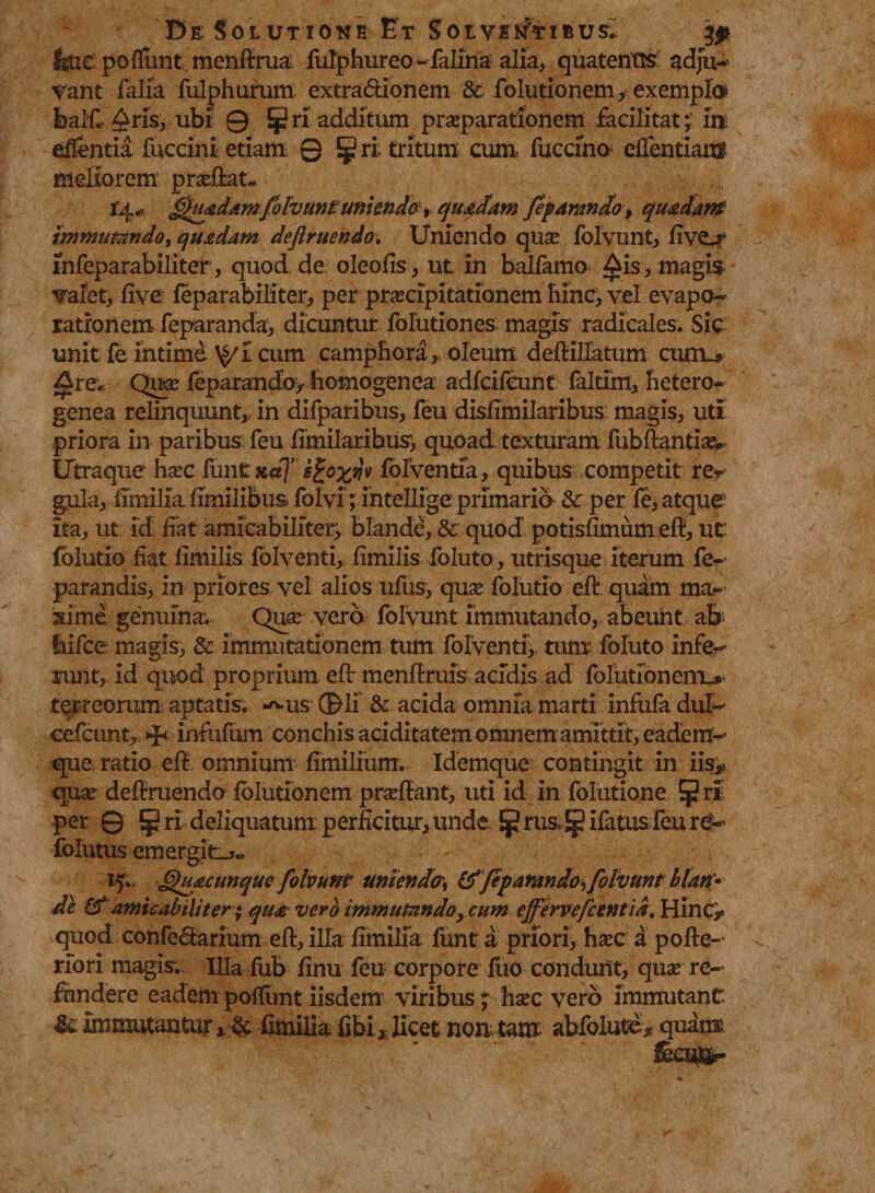 Be Solutione Et Solventibus^ & fcue: po fiunt menftrua fulphureo-falina alia, quatentis adju¬ vant falia fulphurum extra&ionem & folutionem/exemplo* fealf* Aris, ubi 0 JjJri additum praeparationem facilitate in efientia fuccini etiam 0 § ri tritum cum fuccina efientiam meliorem proflat.- J4c' £>Qfdamfifount unienda, quadam feparando, quadam' immutando > quadam deftruendo■. Uniendo qua folvunt, fivo* infeparabiliter, quod de oleofis, ut in balfamo- £is, magis «/alet, five feparabiliter, per pracipitationem hinc, vel evapo¬ rationem feparanda, dicuntur folutiones magis radicales. Sic unit fe intime \$/I cum camphora,, oleum deftillatum curru ^re* Qua feparandoy homogenea adfcifeunt faltim, hetero- genea relinquunt,, in difparibus, feu disfimilaribus: magis, uti priora in paribus: feu fimilaribus, quoad texturam fubfhmtia* Utraque hac funt xuj e^oyqh folventia, quibus competit re^ gula, fimilia fimilibus folvi; intellige primaria &r per fe, atque ita, ut id fiat amicabiliter, blande, & quod potisfimum efi, ut folutio fiat fimilis foIventi,: fimilis foluto, utrisque iterum fe- parandis, in priores vel alios ufus, qua folutio efb quam ma¬ xime genuina. Qua vero folvunt immutando, abeunt ab- hifcc magis, & immutationem tum folventi, tum foluto infe¬ runt, id quod proprium e fi: menfiruis acidis ad folutlonemu- terreorum aptatis. *^us ®li & acida omnfa marti infufa dul- cefcunt, inrufom conchis aciditatem omnem amittit, eadem- que ratio efi omnium fimilium. Idemque contingit in iis> qiia deflruendo Iblutionem praffant, uti id in folutione per © ^ ri deliquatum: perficitur* unde Ej? rus* Jp ifatus feu re- folutus emergit-*» 15., (Quacunque folvunt unienda tf/eparando, folvunt blan¬ de & amicabiliter; qua- vero immutando, cum ejfervefcentia, Hinc> quod confe&arium eft, illa fimilia lunt a priori> hac a pofte- riori magis;. Illa fub finu feu corpore fuo condunt, qua re¬ fundere eadem pofllint iisdem viribus ; hac vero immutant «Sc Immutantur * & fimilia fibi* licet non tam abfolute* quam
