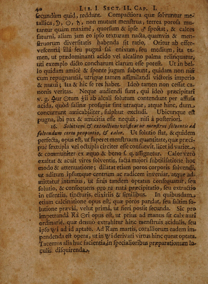 fecundum quid, reddunt. Compariora quas folvufttur me¬ tallica,!), 0, 1y> non mutant menftrua , terrea porofa mu¬ tantur quam maxime, quorfum & ipfe fpedat, & calces faturni, aliam jam eo ipfo texturam nada, quamvis & men- ffruorum diverfitatis habenda fit ratio? Oritur ab effer- vefcentia illa feu pugna fal enixum, feu medium, ita ta¬ men, ut praedominanti acido vel alcalino palma relinquatur, uti exemplo dido concharum clarum effe poteft. Ut in bel¬ lo quidam amice & fponte jugum fubeunt, quidam non nifi cum repugnantia, utrique tamen affimilandi vidoris imperio & nutui; Ita & hic fe res habet. Ideo tamen non ceffat ca«? nonis veritas. Neque audiendi funt, qui ideo praecipitari fV. g. £ur Gtum £ii ab alcali folutum contendunt per affufa acida, quod falinae profapiae fint utraque, atque hinc, duiru. concurrunt amicabiliter, fulphur excludi. Ubicunque eft pugna, ibi pax & amicitia effe n.equit, nifi a pofteriori, 16. Solutioni ' extrattiontvplificatu? menftrui fo (mentisAd fohendum certa proportio, & calor. Ut folutio fiat, & quidem perfeda, opus eft, ut fuperetmenftruum quantitate, quas praeci¬ pue fextiipla yelodupla circiter effe confuevit, licet id variet^, & communiter ex sequo & bono f. q. aflignetur. Calor vero exaltat & acuit vires folventis, fada majori fubtilifatione hoc modo & attenuatione; dilatat etiam poros corporis folvendi, Ut aditum ipfumque centrum ac radicem inveniat, atque a mittatur intimius, ut finis tandem optatus confequatur, feu folutio, & confequens pro re nata praecipitatio, feu extradio in effcntiis, tinduris, elixiriis & fjmilibus. In quibusdam^ etiam calcinatione opus eft, quae poros pandat, feu faltim fo- lutione praevia, velut prima, ut fieri posfit fecunda. Sic pro impetranda 'Ki Ori opus eft, ut prius ad manus fit calx auri ordinarie, quae denuo extrahitur hinc menftruis, acidulis, feu ipfo \$i ad id aptato. Ad 'Kam martis, coralliorum eadem im¬ pendenda eft opera, ut in y/ i derivari virtus hinc queat optata. Jacemus alia huc facientiadn fpecialioribus praeparationum Ia- difquirend^?