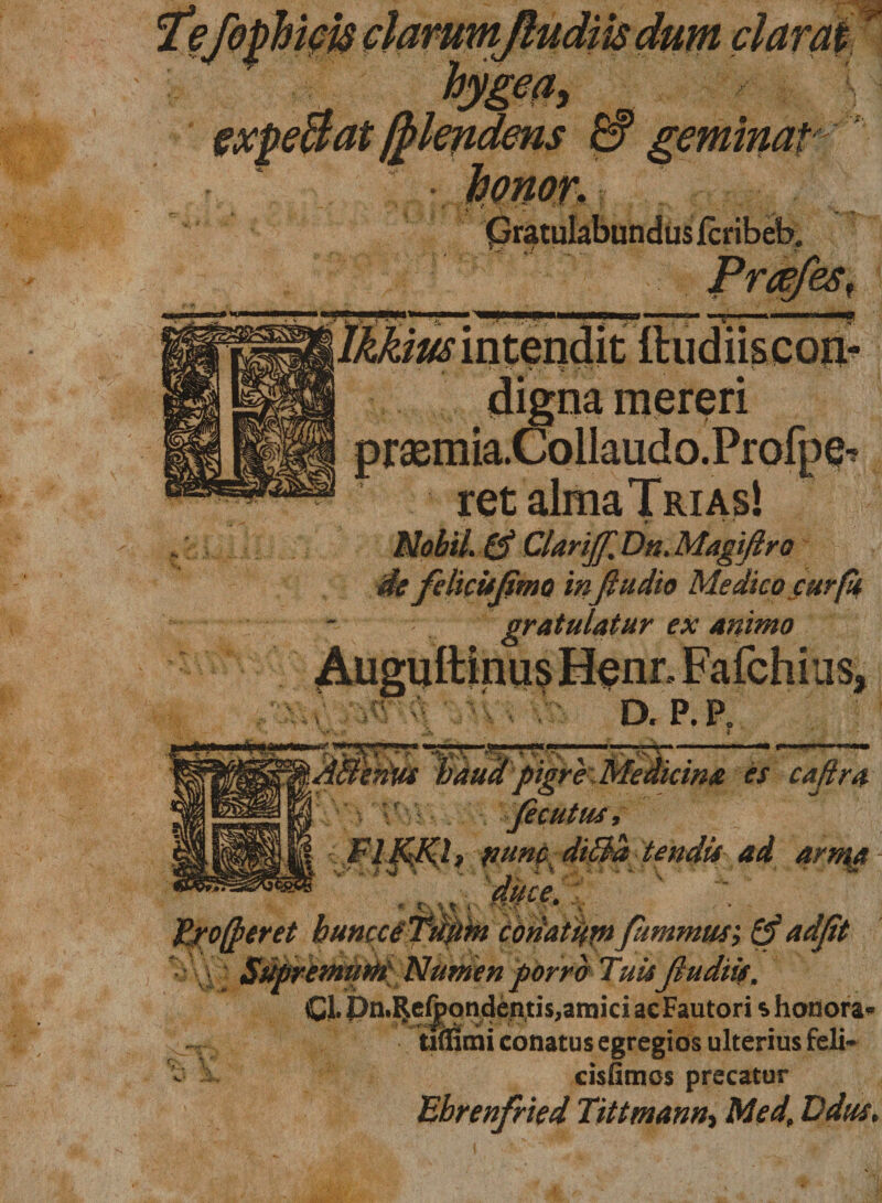 Gratulabundus jfcribeb, •. *.'/ v mereri ' v / prasmia.Collaudo.Profpq^ ret alma Trias! Mobil. &amp; GlarijJ'. Dn. Magiftro de felicitjimo inflttdto Medico cur fi gratulatur ex animo Auguftinus Henr, Fafchius, D. P.R punc di$a tendis ad arn\a fjrofieret huncceTu^m codaidtn fummus; &amp;adfit • V\ Supremum Numen porro Tuis fiudiis. Cl. Pn.Refpondentis,amici acFautori s honora» tiflimi conatus egregios ulterius feli* - J cisfimos precatur Ebrenfried Tittmann, Med, Ddus,