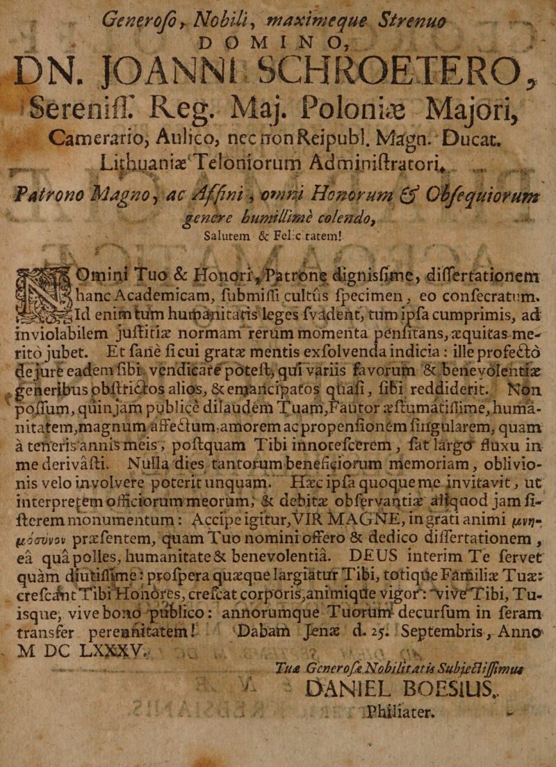 Generofiy Nobili, maxime que Strenuo . DOMI N O, DN. JOANN1 SCHROETERO SereniiT Reg. Maj. Polonke Majori, Camerario, Aulico, necnonReipubl. Magn. Ducat. .... LifhuaniaeTeloniorum Adminiftratori* Patrono Magno, ac Affini, omni Honorum &amp; genere humillime colendo, Salutem &amp; Felicitatem! equtorum Omini Tuo &amp; Ho|iqrr^Psatrori-e dignisfijne, differtationcm AcademiGam, fubmifii cultus fpecimen, eo confecratnmi. gld enimhirn hurbanitads leges fvadent, tum ipfa cumprimis, ad inviolabilem jufbitia^ normam rerum momenta penlitans, aequitas me¬ rito jubet. Et fane ficui gratx mentis exfolvendaindicia: illeprofeftd dejurfe eadem fibi vendicar#potefh, qui variis favorum &amp; beneyolehtfo generibus pbftri&amp;os alios, &amp; en$aricipafos qtaafi, fibi reddiderit. Ndn pofTurn, quin jam publice dilaudem Tuarn, Fautor ^ftumatiffirae, huma¬ nitatem, magnum affedum, amorem acpropenfiontm lingularem, quam a teheris annis meis, pofiquam Tibi innocefcerem, fet largcr fluxu in me derivafti. Nulla dies tantorum beneficiorum memoriam, oblivio¬ nis velo involvere poterit unquam. Haec ipfa quoque me invitavit, ut mterprefemofficiorummeorum; |c debitae obfervantiae aliquod jam fi- ileremmonumentum: Accipe igitur,VIR MAGNE, ingrati animi ptdcrvvov praefentem, quam Tuo nomini oftero &amp; dedico difiertationem , ea qua polles, humanitate &amp; benevolentia. DEUS interim Te fervet isque, vive bono publico: annorumque T uortim decurfum in feram transfer perennitatem! Dabam Jenae d. 25. Septembris, Anno M DC LXXXV.’ , ; . . . Tu£ Genero(k Nobilitatu Subieflijfimui DAN1EL BOESiUS. Philiater.