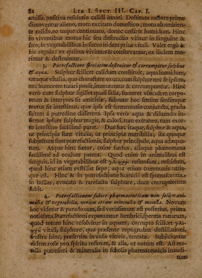 amiffa, pofitiva refolutio calidi innati. Deftittita re&amp;ore primo; dimoventur alieno, motu excitato domeftico ;motu ab ambien¬ te calicfo,eo- usque continuato, donec ceftarit humidum.- Hinc in viventibus motus hic feu deftru&lt;ftio vifitur' in fanguine &amp; fero, in vegetabilibus in fucco itidem prius vitali. Valet ergo &amp;; hic regula: ex quibus vivimus-&amp;confervamur,ex iisdem mo¬ rimur’ &amp; defiruimur* g,- PutrrfaBione faeci at im deftrtiitur corrumpiturfulphur tf aqua. Sulphur fcilicet calidum conftituit, aquahumichmty ritraque vitalia, quo chara&amp;ere exuta,cum fulphur nec fe ipfum, nec humorem tutari posfit,immutantur &amp; corrumpuntur. Hinc Vero cum fulphur figillet quali faliayfoeneret vinculum corpo¬ reum &amp; interpres fit amicitia: y fubruto- hoc fenfim fenfimque motus fit intefiinusy quas ipfa eft fermentatio conjundfa, gradu feltem a putredine differens. Ipfa vero aqua &amp; diluendo in- firmat ipfum fulphur magis, &amp; calori, tum extraneo, tum exor¬ to inteftino facillime paret.- Duo hsec itaque, fulphur &amp; aqua,&gt; ut principia' funt vitalia,- ut principia nutribilia ;, ita quoque fubje&amp;uffi funtputrefa&amp;ionis, fulphurprin cipale, aqua adaequa¬ tum’. Atque hinc faetor, color foedus, aliaque phaenomena facillime ad oculum- patent: Quod enim iri animalibus eft fanguis, id in vegetabilibus eft refinofum,, rofeidum,; quod hinc etiam exftillat faepe; aqua etiam communis utris¬ que eft.- Hinc &amp; iri putrefactione hiunida eft fpumafcentia_5; in bullas, evocato rarefado fulphuredum corruptionem- Jbbit.’ 4,0 Putrefalftonent fuhire pharmaceuticam non folum anu mali a &amp; vcgetahlia^ verum etiam mine rati a &amp; metalla. Novum hoc videtur &amp; paradoxumyfed verisfimum eft pofterius, priora notisfima.PutrefaCfioniexponuntur lumbrici,fperma ranarum,• quod totum hinc' refolVitur in aquam, corrupto fcilicet yA&lt;- ■%psd vitali, fulphure, quo praefente repugnabat deftillationi,- fruftra hincy praefertim in vafis vitreis, tentatae. Subjiciuntur eidem rofse pro&gt; fpiritu rolarum, &amp; alia, ut notum eft. Aft me- laila putrefieri &amp; mineralia in fchofis pharmaceuticis inaudi-