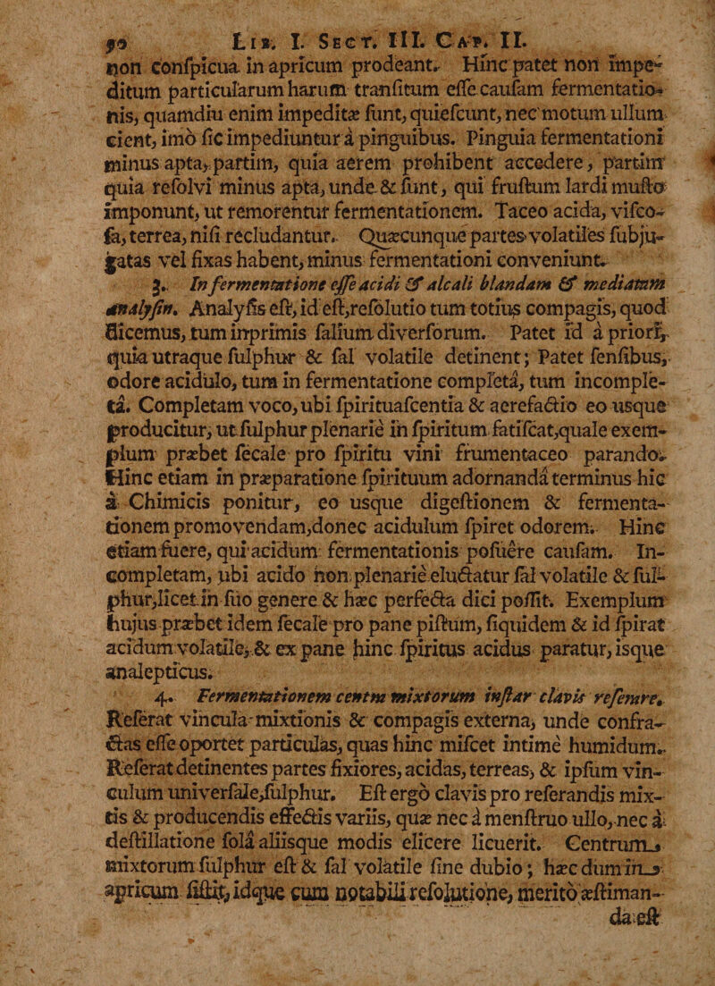 tjon confpicua. in apricum prodeant. Hinc patet non impe¬ ditum particularum harum tranfitum effecaufam fermentatio- nis, quamdiu enim impedita? furit, quiefcunt, nec motum ullum ciente imo fic impediuntur a pinguibus. Pinguia fermentationi minusapta, partim, quia aerem prohibent accedere, partim quia refolvi minus apta, unde &amp; funt, qui frutem lardi mute imponunt, ut remorentur fermentationem. Taceo acida, vifco- fa, terrea, nili recludantur.. Quacunque partes volatiles fubju- jatas vel fixas habent, minus fermentationi conveniunt. J. Infermentatione effe acidi &amp; alcali blandam &amp; mediatum dnalyfin. Analyfis efr, id efi,refolutio tum totius compagis, quod dicemus, tum irrprimis faliumdiverforum. Patet fd a priori;, quia utraque fulphur &amp; fal volatile detinent ; Patet fenfibus, odore acidulo, tum in fermentatione completa, tum incomple¬ ta. Completam voco, ubi fpirituafcentia &amp; aerefadio eo usque producitur, utfulphur plenarie in fpiritum fatifcat,quale exem¬ plum prsebet fecale pro fpiritu vini frumentaceo parandos fHinc etiam in praeparatione Ipirituum adornanda terminus hic a Chimicis ponitur, eo usque digeftionem &amp; fermenta¬ tionem promo vendam,donec acidulum fpiret odorem; Hinc etiam fuere, qui acidum fermentationis poluere caufam. In¬ completam, ubi acido hon plenarie eludatur fal volatile &amp; fiif- phur,licetin fiio genere &amp; haec perfera dici po/fit. Exemplum hujus prsebet idem jfecale pro pane pifium, fiquidem &amp; id /pirat acidum voIaiiIc&gt;&amp; ex pane hinc fpiritus acidus paratur, is que unalepticus. 4. Fermentationem cenem mixtorum inflar clavis vefemre» Referat vincula mixtionis &amp; compagis externa, unde confra¬ gas effe oportet particulas, quas hinc mifcet intime humidum.. Referat detinentes partes fixiores, acidas, terreas, &amp; ipfum vin¬ culum univerfale/ulphur. Eff ergo clavis pro referandis mix¬ tis &amp; producendis effe&amp;is variis, qua? nec i menfiruo ullo, nec &amp; deftillatione fola aliisque modis elicere licuerit. Gentrum^ mixtorumfulphur eft&amp; fal volatile fine dubio; haecdumih-* apricum .ffitf&amp;idque cum