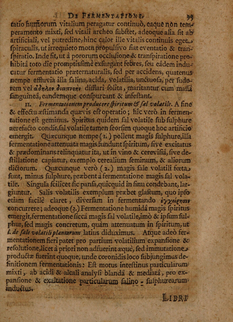 t&gt;t P ik&amp;i&amp;tAffb-k-h yj fatio fmm^nim vitalium peragatur continuo, eaqu£ n6n tem# peramento mixti, fed vitali archeo fubftet, adeoque alia, fit «# artificiali, vel putredine, hinc calor ille vitalis continuis egeLv fpiraculis, ut irrequieto motu prdpulfivo fiat eventatio &amp; trari- - fpiratio. Inde fit, ut a pororum occlufione &amp; tranfpiratione pro¬ hibita toto die promptisfime exfurgant febres, feu eaderii indu¬ catur fermentacio prseternaturalis, fed per accidens, quatenus' nempe effluvia illa felina acida, Volatilia, unduofa, per fudo- rem vel ddtfkov. Suuttvow difflari folita, maritantur cum malB fangulnea, eandemque' confpureant &amp; infefirant n. Fermentatioriemproducere/piritum &amp;fal volatile. A fine' &amp; effe&amp;usefllmanda quavis efif operatio; hic vero in fer m en- tatione eft geminus. Spiritus quidem fal volatile fubfulphure aerefado condit,fal volatile tamen feorfim quoque hoc artificio- emergitr 'Quacunque nempe (i.) pollent magis fulphure,illa fermentatione attenuata magisfiunduht fpiritum, five excitatus &amp; prxdominansrelinquatur ita, ut in vino &amp; cerevifia,five de- ftillatione capiatur, exemplo cerealium feminum, &amp; aliorum' di&amp;orum. Quacunque vero ( 2.) magis fale volatili foeta* funt, minus fulphure,probent a fermentatione magis fal vola¬ tile. Singula fcillcet fic pania,quicquid in finu condebant, lar¬ giuntur. Salis volatilis exemplum probet glaftum, quo ipfo- etiam facile claret , divcrfam in fermentando 'concurrere; adeoque (3.) Fermentatione humida magis Ipiritus emergit,fermentationeficca magis fal volatile,imo &amp; ipfumful- phur, fed magis concretum, quam attenuatum in fpiritum, ut /. de fale volatiliplantarum latius diduximus. Atque adeo fer- mentationem fieri patet pro partium volatilium expanfione &amp; refolutione,licet a priori non adfuerint aeque, fed immutatione* produdte fuerint quoque, unde coronidis loco fubjungimus de¬ finitionem fermentationis: Eli motus inteftinus particularum* mixti y ab acidi &amp; alcali analyli blanda &amp; mediata, pro ex¬ panfione &amp; exaltatione particularum faiino - fulphtfrearum* andu&amp;us*