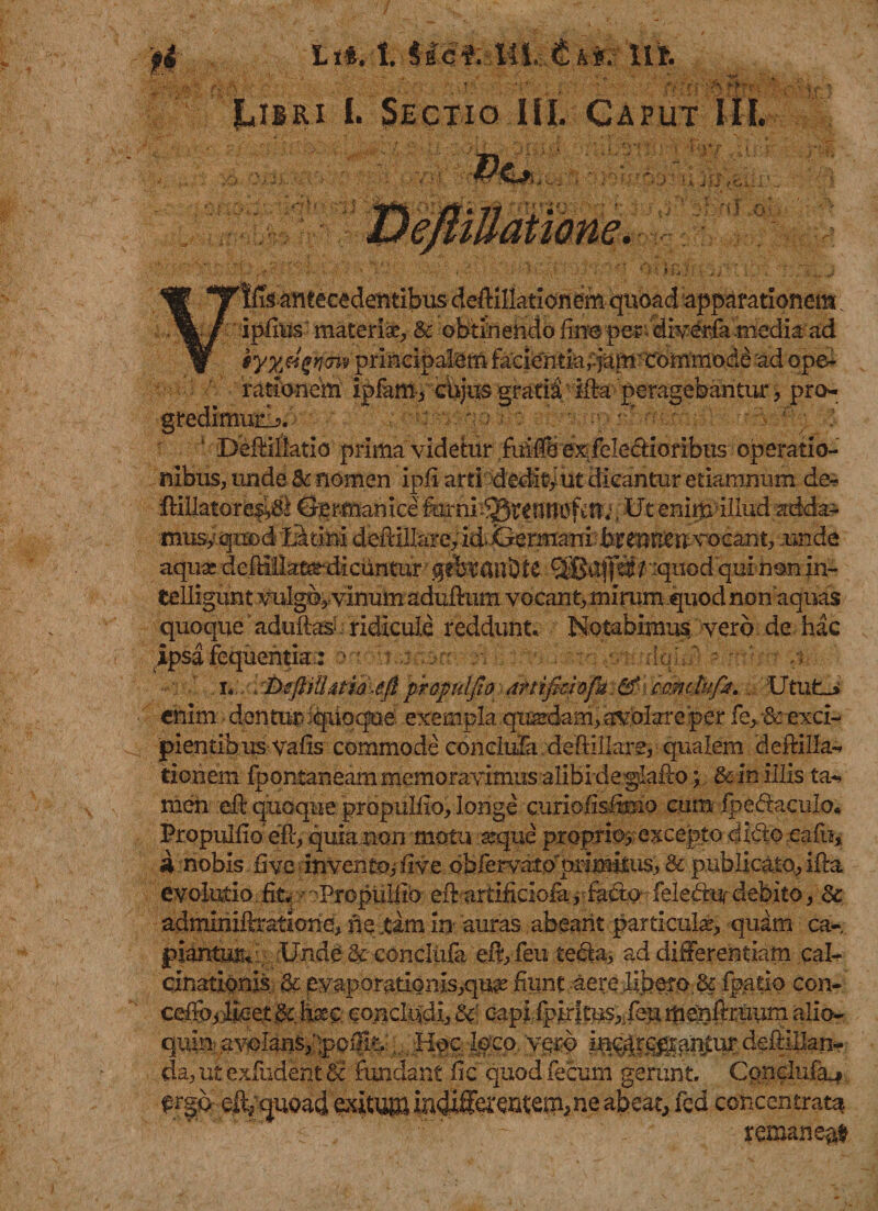 ' ' ■ J ,;;vv '■■■/ fixJ*? ' '' JLjiri I. §ectio III. Caput III. 'W TTtfis antecedentibus deff illationem quoad apparationem; \/ ipfiusmateriae,&amp; obtinendofine per.diy&amp;fa.medi#ad w *yyM%principalem facient huianTCommode ad ope¬ rationem ipfanv cbjus gratii ifia peragebantur &gt; pro¬ gredimur!?. 1 DeftiHatio prima videtur ;fuMfi exfelecfioribus operatio¬ nibus, unde &amp; nomen ipfi arti dediti ut dicantur etiamnum de- RiUatorb$tf8 Germanice feni^rentiofctlj, -Ut enimillud adda- musy quod Latini defiillare, id*Germani brenr^U vocant, unde aqua; deMHatardicuntur* / iquod qui non In- telligunt vulgo,vinum aduRum vocant, mirum quod non aquas quoque aduRas&gt; ridicule reddunt. Notabimus vero de hac ipsafequentia: oa ' j ::&gt;rr . . dqhf - /; iUtufcJ enim dentur iquoqne exempla quardam, avolare per fe, &amp; exci¬ pientibus vafis commode conciufa. deftiilare, qualem deRilla- tionem fpontaneam memoravimusalibideglafto; &amp;in illis ta-» men eR quoque propudio, longe curi elisum o cum fpe&lt;RacuIo« Propudio eft-, quia non motu seque proprio, excepto dido eafh, a nobis fi ve invento, fi ve obfervxitopnmitus, &amp; publicato, ifta evolutio. fit. -• oProptilfio eR artificiofa, fa&amp;o feledtu debito, Ec adminiRratxone, ne jam in auras abeant particula?, quam ca- piantur^' ; Unde &amp; conciufa eR, feu teda, ad differentiam cal- cinationis &amp; eyaporatioms,qu^ fiunt aere libero, &amp; fpatio con- ceffoi)Roet;&amp; feo concludi, &amp; capifpkiti^,TenmenRruum alio- quin avolans,IpoiliV, , HocIoco. yg-rb i^r^^ntur deRIIIan* da, ut exfudent Ei fundant fic quod fecum gerunt. Conclufiu frgo eft/quoad exitum iridiff^critem^ne abeat, fcd concentrata ' ' '*!* ~ remaneat