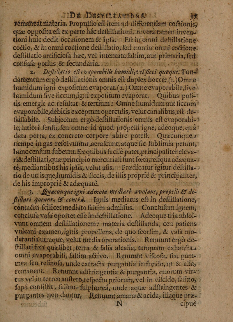 . '■ j B i .33! fi i At f b $ ffif' f cmant?dt mal:(?ria. Propiilfio eft item ad differentiam co&amp;ionis, quo oppofita eft ex parte hac deftillatiom, revera tamen inven¬ tioni huic dedit occaftonem Sc ipfa. Eft in omni deftillatibnev codio, Sc inomni codione deftillatio, fed non in omni codione deftillatio artificiola hoc, vel intentata falam., aut primaria, fed confufa potius Sc fecundaria. • • • u 2. Deftiliatio eft evapombilis bumldi^velficci quoque, FtilW damentum ergo deftillationis omnis eft duplex hocce: (i.)Omne humidum igni expolitum evaporat.(2.) Omne evaporabile,live humidum ft ve fkcum,igni expolitum evaporat. Quibus poft- tis emergit ac refultat &amp; tertium: Omne humidum aut ftccum evaporabile,debitis exceptum operculis, velut canalibus,eft de- ftillabile. Subjedxim ergo deftillationis omnis eft evaporabi- ; le, latiori fenfu,feu omne id quod propelli igne, adeoque, qua data porta, ex concreto corpore abire poteft. Quocunquej* nempe in gas refolvuntur,aerafcunt, atque lic fublimia petunt, hunc cenliim fubeunt.Ex: quibus facile patet,principaliter eleva- ri&amp;deftiliari,quo.principio mercuriali funt foeta,reliqua adoqua- te, mediantibus his iplis, velut alis. Prodicatur igitur deftilla¬ tio de utrisque,humidis&amp; ficcis, de illis proprie Sc principaliter, de his improprie Sc adaequate. - 3. Quacunque igni admota mediate Avolant, propelli &amp;de- ftillari queunt, &amp; contra. Ignis mediatus eft in deftillatione, contadu fcilicet mediato faltim admifius. Concluliim ignem, conclufa vafa oportet efie in deftillatione. Adeoque tria abfol- vunt omnem deftillationem; materia deftiilanda, ceu patiens Vulcani examen, ignis propellens, de quo feorftm, &amp; vafa mo¬ derantia utraque, velut media operationis. Renuunt ergo de- ftillari fixa quaelibet, terra &amp; falia alcalia, tanquam exhaufta_» omni evaporabili, faltim adivo. Renuunt vifeofa, feu gum- tnea feu refinofa, unde extrada purgantia in fundo, ut &amp; alia, remanent. Renuunt adftringentia &amp; purgantia, quorum vin*” tus Vjpl in terreo auftero,relpedu priorum, vel in vifcido, falino, fapa confiftit, falino-fulphurea, unde aquae adftifingentes Sc purgantes iion dantur. Renuunt amara* Sc acida, iftaque pro* - N cipue