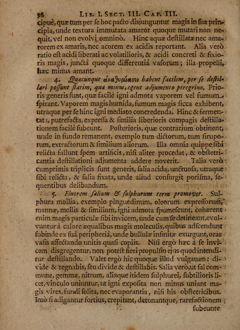 cipue, quas tum per fe hoc pa&amp;o disjunguntur magis in fua prin* cipia^iinde textura immutata amaror quoque mutari non ne- , quit, vel non evolvi omnino. Hinc aquas deflillatas nec ama¬ rorem ex amaris, nec acorem ex acidis reportant. Alia vero ratio eft acidi liberati ac volatilioris, &amp; acidi concreti &amp; fixio¬ ris magis, jun&amp;a quoque differentia vaforum; illa propelli* liasc minus amant. 4. Quacunque dvctjvtuctcnv habent facilem, per fe defttl• lari pojfunt ftatim% qua minus, egent adjumento peregrino. Prio¬ ris generis funt, quas facile igni admota vaporem vel fumum.* fpirant. Vaporem magis humida, fumum magis ficca exhibent, utraque per fe hinc igni mediato concredenda. Hinc &amp; fermen¬ tata, putrefa&amp;a, expreffa &amp; fimilia liberioris compagis deftilla- tionem facile fubeunt. Pofterioris, quas contrarium obtinent, unde in fundo remanent, exemplo tum di&amp;orum, tum firupo- rum, extradlorum &amp; fimilium aliorum. Illa omnia quippe fibi reli&amp;a fallunt fpem artificis, nifi aliter procedat, &amp; obftetri- ' cantia deftillationi adjumenta addere noverit. Talia vero : cumprimis triplicis funt generis, falia acida, un&amp;uofa, utraque fibi reli&amp;a, &amp; falia fixata, unde aliud confurgit porifma, fe- quentibus delibandum. 5. Fluorem falium &amp;' falphurum term promovet. Sul¬ phura mollia, exemplo pinguedinum, oleorum exprefforurii/ mannas> mellis &amp; fimilium, igni admota fpumefcunt, cohasrent enim magis particulas fibi invicem, Unde cum fe detineant,evol¬ vuntur a calore «qualibus magis moleculis, quibus adfcendunt fubinde ex fua peripheria, unde bullula infinita exurgunt, oras vafis affedando unitis quafi copiis. Nifi ergo hac a fe invi¬ cem disgregentur, non poteff fieri propulfio ejus quod intendi¬ tur deftillando. Valet ergo hic quoque illud vulgatum : di- * vide &amp; regnabis, feu divide &amp;deftillabis. Salia vero,ut falcom- ‘ mune, gemma, nitrum, aliaque itidem fulphurei, fubtilioris li- ' cet, vinculo uniuntur, ut igni expolita non minus uniant ma¬ gis vires, fundi folita, nec evaporantia, nifi his obfletricibus. Inio fi adigantur fortius, crepitant, detonantque, rarefa&amp;Ionem v fubeunte
