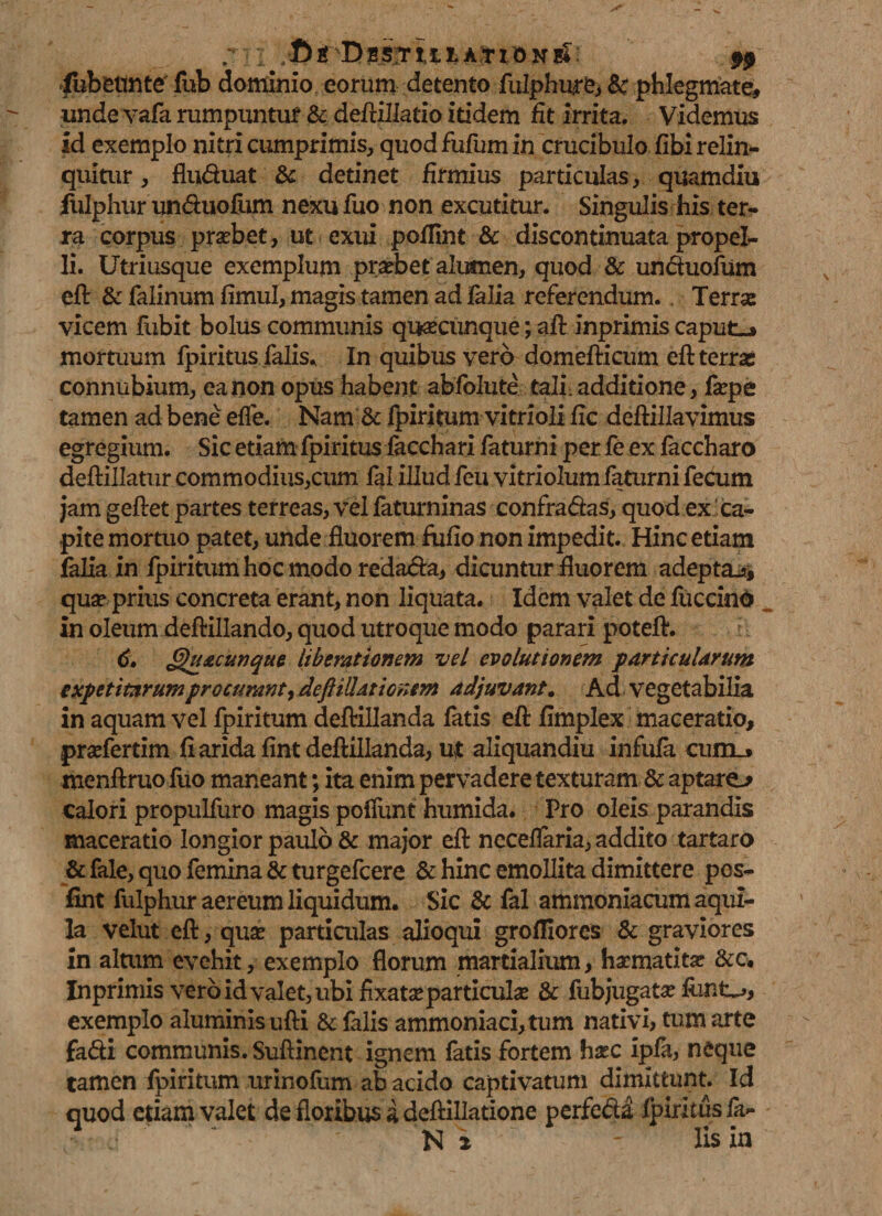 7'; I .fif T>n$?r9$ iubetinte' fub dominio eorum detento fulphure, Bc phlegmate# unde vafa rumpuntur &amp; deftillatio itidem fit irrita. Videmus id exemplo nitri cumprimis, quod fufum in crucibulo fibi relin- quitur, fludnat &amp; detinet firmius particulas, quamdiu fulphur unduofum nexu fuo non excutitur. Singulis his ter¬ ra corpus prasbet, ut exui poffint &amp; discontinuata propel¬ li. Utriusque exemplum prsebet alumen, quod &amp; unduofum eft &amp; falinum fimul, magis tamen ad falia referendum.. Terrse vicem fubit bolus communis qusecunque; aft inprimis caput-» mortuum fpiritus falis. In quibus vero domefticum eft terras connubium, ea non opus habent abfolute tali additione, farpe tamen ad bene efle. Nam &amp; fpiritum vitrioli fic deftillavimus egregium. Sic etiam fpiritus iacchari faturni per fe ex faccharo deftillatur commodius,cum fal illud feti vitriolum faturni fecum jam geftet partes terreas, vel faturninas confradas, quod ex ca¬ pite mortuo patet, unde fluorem fufio non impedit. Hinc etiam falia in fpiritumhocmodo redada, dicuntur fluorem adepta^, qua? prius concreta erant, non liquata. Idem valet de fu crino in oleum deftillando, quod utroque modo parari poteft. 6, Quacunque liberationem vel evolutionem particularum expetitarumprocurant ydejUUationem adjuvant. Ad vegetabilia in aquam vel fpiritum deftillanda fatis eft flmplex maceratio, pradertim fi arida fint deftillanda, ut aliquandiu infula cum_» menftruo fuo maneant; ita enim pervadere texturam &amp; aptarem calori propulfuro magis poflimt humida. Pro oleis parandis maceratio longior paulo &amp; major eft neceflaria, addito tartaro &amp; fale, quo femina &amp; turgefcere &amp; hinc emollita dimittere pes- fint fulphur aereum liquidum. Sic &amp; fal ammoniacum aqui¬ la velut eft, qua? particulas alioqui grofllores &amp; graviores in altum evehit, exemplo florum martialium, hamatitx &amp;c. Inprimis vero idvalet, ubi fixata particula &amp; fubjugata? exemplo aluminis ufti &amp; falis ammoniaci,tum nativi, tum arte fadi communis. Suftinent ignem fatis fortem hac ipfa, neque tamen fpiritum urinofum ab acido captivatum dimittunt. Id quod etiam valet de floribus a deftillatione perfeda fpiritus fa-