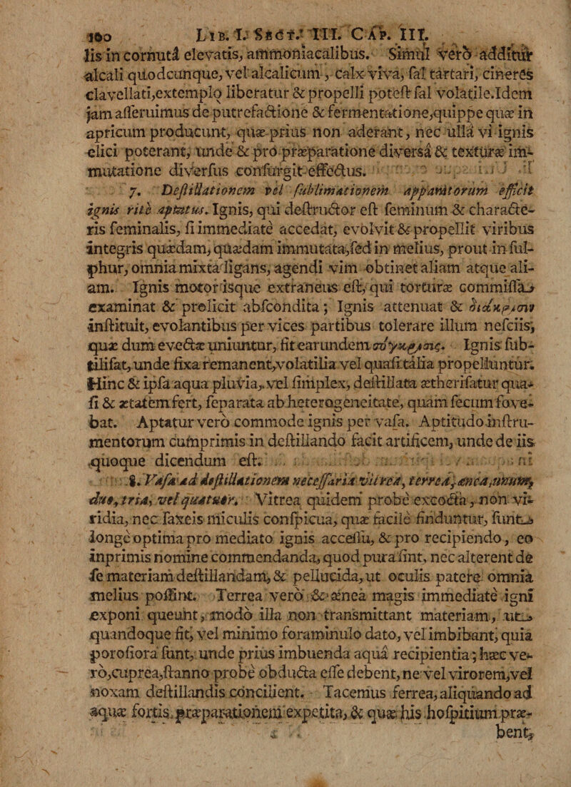 lis in cornut;! elevatis, ammoniacalibus. Simul vero additur alcali qiiod cunque, vel alcalicum , calx viva, fal tartari, cineres clavellati,extemplq liberatur &amp; propelli poteftfal volatile.Idem jam ademimus de putrefa&amp;ione &amp; fermentatione,quippe qua* in apricum producunt, qua prius non aderant, nec ulla vi ignis elici poterant, unde &amp; prb praeparatione diversa &amp; textura im¬ mutatione diverfus confurgit effedus. ^ 7. DeftiUationem vel fublmmtionem apparAtorum efficit ignis rite aptet m. Ignis, qui deftru&amp;or eft feminum &amp; characte¬ ris feminalis, fi immediate accedat, evolvit &amp; propellit viribus integris quadam, quadam immutata,fed in melius, proutinful- phur, omnia mixta ligans, agendi vim obtinet aliam atque ali¬ am. Ignis motor isque extraneus eft,- qui tortura commifla-j examinat &amp; prelicit abfcondita; Ignis attenuat &amp; inftituit, evolantibus per vices partibus tolerare illum nefciis, qua: dum; eveda: uniuntur, fit ear undem m Ignis fub- tilifatj Unde fixa remanent,volatilia vel quafi talia propelluntur. Hinc &amp; ipfa aqua pluvia,, vel fiiilplex, deilillata «therifatur qua- fi &amp; setatemfert, feparata ab heterageneitate, quam fecum fove¬ bat. Aptatur vero commode ignis per vafa. Aptitudoinftm- mentorum Cumprimis in deftillando facit artificem, unde de iis .quoque dicendum eft; . . . n i .%.FdjMdd dtftiiltticnem Meccffitriaviircj, fcryedfmcatTmtw?? du9^trsdy vdqmtuty. Vitrea quidem probe exco&amp;, non vi¬ ridia, nec faxeis miculis confpicua, qua facile finduntur, funtu» longe optima pro mediato ignis accefiu, &amp;pro recipiendo, eo inprimis nomine commendanda, quod puraiint, nec alterent de ie materiam deftillaridam, &amp; pellucida, ut oculis patere omnia melius pofilnt. Terrea vero &amp;&gt; aenea magis immediate igni exponi queunt,modo illa non transmittant materiam,..uti-» .quandoque fit, vel minimo foraminulo dato, vel imbibant, quia porofiora funt, unde prius imbuenda aqua recipientia; haec ve* ro,cuprea,ftanno probe obduda dfe debent, ne‘vel virorem,vel noxam deftillandis concilient. - Tacemus ferrea, aliquando ad fortis, pr^parationem expcuta, &amp; quae his hofpitium prae- 4 •. • bentj