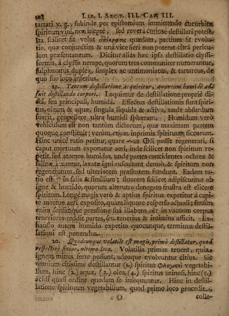 tartari y. g. y fubinde per epiflomiurn immittendo tticurbitae; ^irkuinymi&gt;nQri.i2i€pte? fed xevericnuose deftiiiaripoteft. Ita fcilicet fit velut qusedam, partium fit; evolu¬ tio., quse conjun&amp;im &amp; unavicefieri non poterat citra pericu- jum prafentaneum. Dicituralias hsec ipfa deftillatio. clyfli- formis, a.qlyffis nempe, quorum tres communiter numerantur,, lUphun^f^di^pIex, ftmptex ac antimoniatus, jgs, tartareus, d«: qnq'fuo^f^i]foius..r $ m ii pj : : :-t^^.rX4^J^:defiM4ts:one, 'Mqnmtttr^ ;#want nmhumi dt add fuit dcftiHando corporis Loquimur de defHHatlone proprie di- ^la, feu principali, humida. EfFedus deftillationis funt fpiri- tus,olqqm &lt;§£ aquas, fingula liquida &amp; a&amp;iya, unde abfurdum. humidi fpbasr am.y f Humidum vere* Melliculum efi non tantiim didorum, quae maximam partem quoquq confutuit; veraimetkm inprimis ,fpirituum ficoomtm Hinc unice ratio petitur, quare *^us ©-li pofftt regenerari, fi Caput, ipprtuum exponatur aeri, inde fcilicet non fpiritum re- betit, ied atomos humidas, unde partes concidentes odirese Sc denuo,,&amp;. fpiritum nor* ^genqatum., fed ulteriorem, pi-^nte^ftindiint.. Eadem ra-» tio eft-^uafalis &amp;Emilium ; fluorem fcilicet. adipifcuntur ahr igne:. &amp;. humido, quorum, alterutro denegato frufot eft elicere; fpiritum. Eopge fligis vero &amp;. aptius fpiritus expetitur a capi¬ te mortyq expolito, quam,liquare refperfo aduali; fenflm enim -fenim^que presflone-fua: illabens ,aer in vacuum corpu&amp; teneriores reddit partes^ feu,tenqrius:&amp; intimius'afficit, n Ex- autem humido expetito quo cunque, terminus, dettilr efl: ponendus**, ao. dgujjdctinque voUtile cfi mAgis, primo defiiUdtjiry quo&amp; 'tejpeftive fixi.ws% tdtimo loca* Volatilia prima$; tenent &gt; quia-» ignem minus ferre poflunt, adeoque evolvuntur citius. Sic Amnium* cftisfime deiiillantur (iv) fpiritus vegetabi- llum, hinc (i.), aquas, ( ?.) olea, (4.) fpiritus urinofl,hinc (f.); aeidi quafi ordine quodam fe infequuntur. Hinc in deflil- laUone-fpirituum vegetabilium, quod primo loco procedit^ , O *  colle-