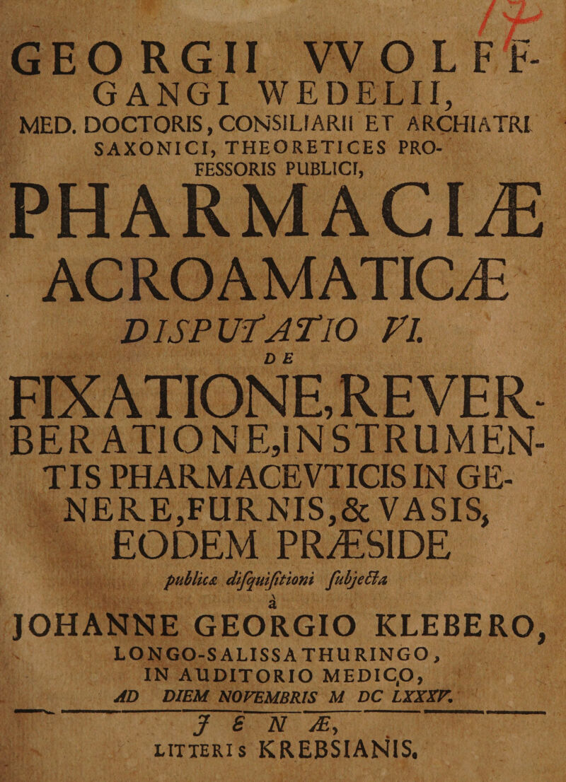GEORGII VVOLFF- GANGI WEDELII, MED. DOCTORIS, CONSILIARII ET ARCHIATRI SAXONICI, THEORETICES PRO¬ FESSORIS PUBLICI, PHARMACIA ACROAMATIC/E disputatio vi. D E FIXATIONE, REVER- BER ATIONEjINSTRUMEN- TIS PHARMACEVTICIS IN GE¬ NERE,FURNIS,& VASIS, EODEM PRAESIDE publica difquifitioni fubjeffia \ JOHANNE GEORGIO KLEBERO, LONGO-SALISSATHURINGO, IN AUDITORIO MEDIC.O, AD DIEM NOVEMBRIS M DC LXXXF. J S N M, ' litteris KREBSIANIS.