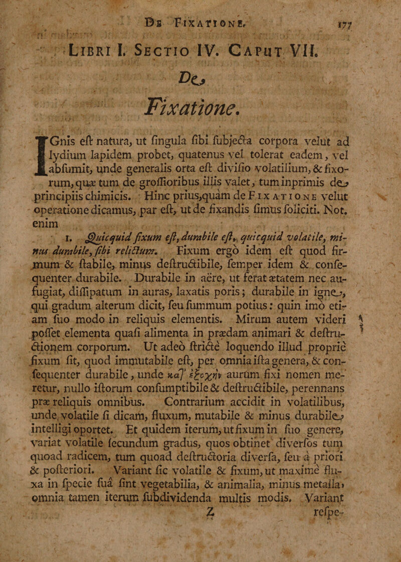 < • ' ' •' . j' ... ... Libri I. Sectio IV. Caput VII. Fixatione. IGnis eft natura, ut fingula fibi fubjecta corpora velut ad Iyaium lapidem probet, quatenus vel tolerat eadem, vel abfumit, unde generalis orta eft divido volatilium, &amp; fixo¬ rum, quse tum de groflioribus illis valet, tuminprimis do principiis chimicis. Hinc prius,quam de Fixatione vejut operatione dicamus, par eft, ut de fixandis fimus foliciti. Not. enim 1. Qui c quid fixum e fi, durabile efi> qui c quid volatile, mi¬ nus durabile, fibi reliftum. Fixum ergo idem eft quod fir¬ mum &amp; flabile, minus deftrudibile, femper idem &amp; confe- quenter durabile. Durabile in aere, ut ferat aetatem nec au¬ fugiat, difflpatum in auras, laxatis poris; durabile in igno, qui gradum alterum dicit, feu fummum potius; quin imb eti¬ am fuo modo in reliquis elementis. Mirum autem videri poffet elementa quafi alimenta in prsedam animari &amp; deftru- dionem corporum. Ut adeo ftride loquendo illud proprie fixum fit, quod immutabile eft, per omnia ifta genera, &amp;con- fequenter durabile, unde naj s&amp;xw aurum fixi nomen me¬ retur, nullo iftorum confumptibile St deftrudibile, perennans pras reliquis omnibus. Contrarium accidit in volatilibus, unde, volatile fi dicam, fluxum, mutabile &amp; minus durabilo intelligi oportet. Et quidem iterum, ut fixum in fuo genere, variat volatile fecundum gradus, quos obtinet diverfos turp quoad radicem, tum quoad dcftrudoria diverfa, feu a priori St pofteriori. Variant fic volatile &amp; fixum, ut maxime flu¬ xa in fpecie fua fint vegetabilia, St animalia, minus metalla» omnia tamen iterum fubdividenda multis modis. Variant Z refpe- cs