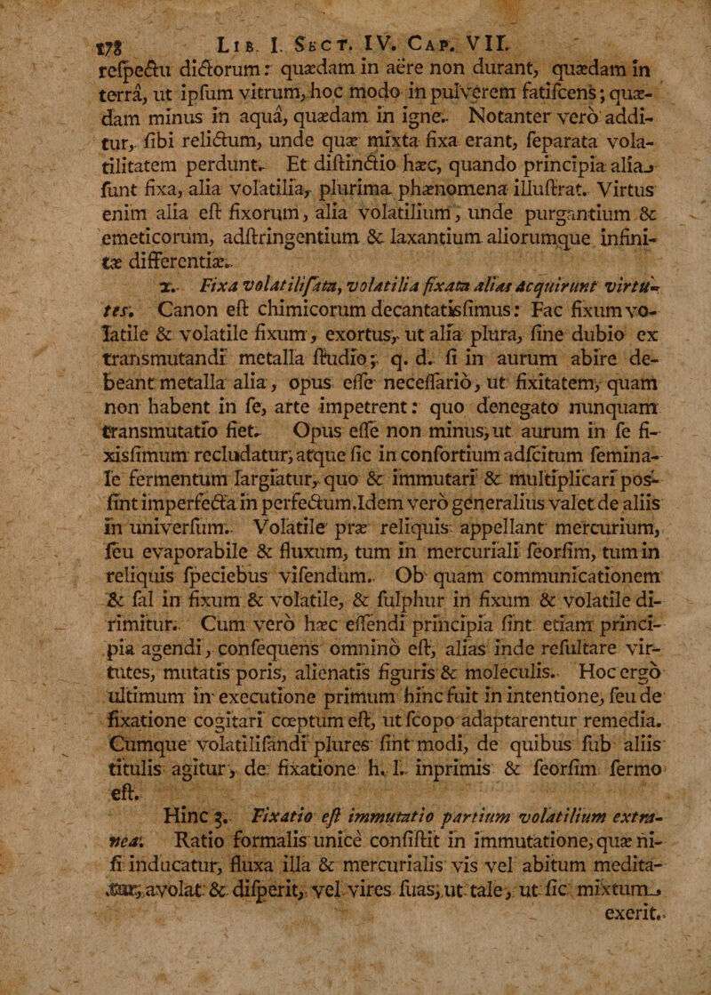 refpe&amp;u dirorum: quaedam in aere non durant quadam in terra, ut ipfum vitrum, hoc modo in pulverem fatifcens; qua¬ dam minus in aqua, quaedam in igne.. Notanter vero addi¬ tur, fibi relidum, unde quae mixta fixa erant, feparata vola- tilitatem perdunto Et diftindio haec, quando principia aliaj funt fixa, alia volatilia, plurima phaenomena iHufirat. Virtus enim alia eft fixorum, alia volatilium, unde purgantium 8c emeticorum, adftringentium 5c laxantium, aliorumque infini¬ tae differentia X. Fixa volat ili fata, volatilia ftxata ali at Acquirunt virtu¬ tes; Canon eft chimicorum decantatisfimus: Fac fixum vo¬ latile &amp; volatile fixum, exortusy ut alia plura, fine dubio ex transmutandi metalla ftudioq. d. fi in aurum abire de¬ beant metalla alia, opus efle neceffario, ut fixitatemy quam non habent in fe, arte impetrent: quo denegato nunquam transmutatio fiet. Opus efle non minus, ut aiirum in fe fi- xisfimum recludatur, atque fic in confortium adfcitum femina- Ie fermentum largiatur, quo &amp; immutari &amp; multiplicari pos- fint imperfeda in perfedum.Idem vero generalius valet de aliis ih univerfum.- Volatile prse reliquis appellant mercurium, feu evaporabile &amp; fluxum, tum in mercuriali feorfim, tum in reliquis fpeciebus vifendum. Ob quam communicationem &amp; fal in fixum &amp; volatile, &amp; fulphur in fixum &amp; volatile di¬ rimitur.. Cum vero haec eftendi principia fint. etiam princi¬ pia agendi , confequens omnino eft, alias inde refultare vir¬ tutes, mutatis poris, alienatis figuris &amp; moleculis.. Hoc ergo ultimum irr executione primum hinc fuit in intentione, feu de fixatione cogitari coeptum eft, ut fcopo adaptarentur remedia. Cumque volatilifandf plures fint modi, de quibus fub aliis titulis agitury de: fixatione h. L inprimis &amp; feorfim fermo eft. Hinc 3, Fixatio eft immutatio partium volatilium extra¬ nea. Ratio formalis unice confiftit in immutatione, quae ni¬ li inducatur, fluxa illa &amp; mercurialis vis vel abitum medita- te^ayolat* &amp; dilperit, vel'vires, fuasyut tale, ut: fic mixtum-* exerit.&gt;