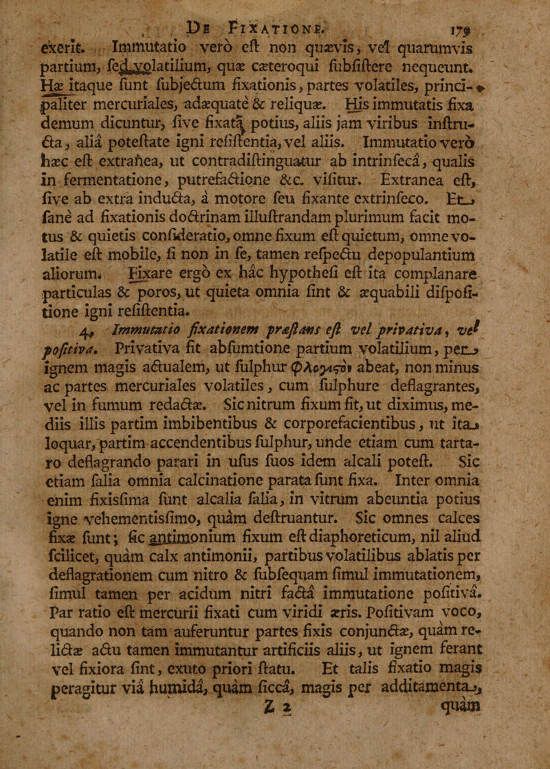 exerit. Immutatio vero eft non quasvis, vel quarumvis partium, fe^olatilium, quar carteroqui fiibfiftere nequeunt, Hje itaque funt fubjedum fixationis, partes volatiles, prind-% paliter mercuriales, adarquate &amp; reliquar. His immutatis fixa demum dicuntur> five fixat^ potius, aliis jam viribus inftm- da, alia poteftate igni refiftentia,vel aliis. Immutatio vero harc eft extrafiea, ut contradiftinguatur ab intrinfeca, qualis In fermentatione, putrefadione &amp;c- vifitur. Extranea eft, five ab extra induda, a motore feu fixante extrinfeco. Et_> fane ad fixationis dodrinam illuftrandam plurimum facit mo¬ tus &amp; quietis confideratio, omne fixum eft quietum, omne vo¬ latile eft mobile, fi non in fe, tamen refpedu depopulantium aliorum. Eixare ergo ex hac hypothefi eft ita complanare particulas &amp; poros, ut quieta omnia fint &amp; aequabili difpofi- tione igni refiftentia. 4, Immutatio fixationem praftans e fi vel privativa, ve? pofitiva. Privativa fit abfumtione partium volatilium, peru» ignem magis adualem, ut fulphur (phoytqx5» abeat, non minus ac partes mercuriales volatiles, cum fulphure deflagrantes, vel in fumum redadar. Sic nitrum fixum fit, ut diximus, me¬ diis illis partim imbibentibus &amp; corporefacientibus, ut ita-* loquar, partim accendentibus fulphur, unde etiam cum tarta- 1*0 deflagrando parari in ufus fuos idem alcali poteft. Sic etiam falia omnia calcinatione parata funt fixa. Inter omnia enim fixisfima funt alcalia falia, in vitrum abeuntia potius igne vrehementlsfimo, quam definiantur. Sic omnes calces fixa; funt; fic antimonium fixum eft diaphoreticum, nil aliud fcilicet, quam calx antimonii, partibus volatilibus ablatis per deflagrationem cum nitro &amp; fubfequam fimul immutationem, fimul tamen per acidum nitri fada immutatione pofitiva. Par ratio eft mercurii fixati cum viridi arris. Pofitivam voco, quando non tam auferuntur partes fixis conjundar, quam re¬ lidar adu tamen immutantur artificiis aliis, ut ignem ferant vel fixiora fint, exuto priori flatu. Et talis fixatio magis peragitur via humida, quam ficca, magis per additamenta^,