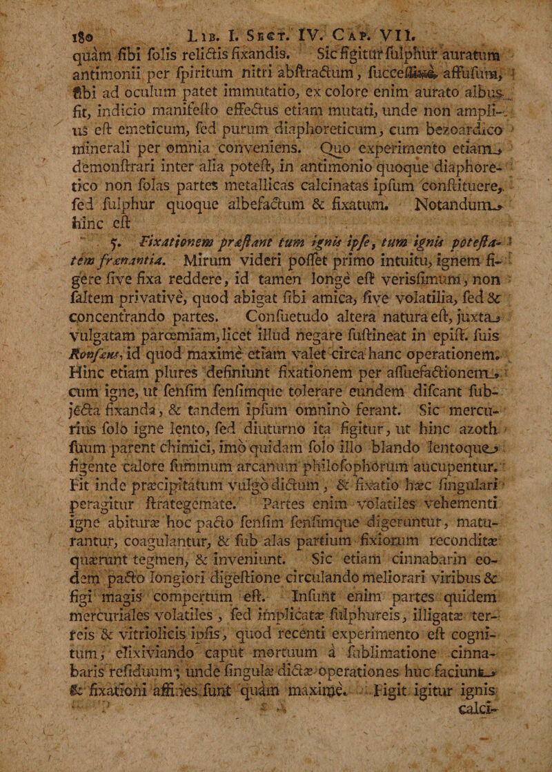 1%0 Lib. I. Sect. IV. Cak VII. quam fibi folis relidis fixandis. Sic figitur fulphur auratum antimonii per fpiritum nitri abftradum, fuccei&amp;i- afFufura, flbi ad oculum patet immutatio, ex colore enim aurato albus , fit, indicio manifolio efFedus etiam mutati, unde non ampli¬ us eft emeticum, fed purum diaphoreticum, cum bezoardico minerali per omnia conveniens. Quo experimento etiarru* demonfirari inter alia potefo, in antimonio quoque diaphore¬ tico non folas partes metallicas calcinatas ipfum conflituere,, fed fulphur quoque albefadum &amp; fixatum. Notandum^ hinc eft y. Fixationem pr&amp;flant tum ignis ipfe, tum ignis pote fla- *- tem frenantia. Mirum videri polfet primo intuitu, ignem fi¬ gere five fixa reddere, id tamen longe eft verisfimutri, non faltem privative, quod abigat libi amica, five volatilia, fed concentrando partes. Confuetudo altera natura eft, juxta_&gt; vulgatam parcemiam, licet illud negare fuftineat in epilf. fuis Ronfxm, id quod maxime etiam valet circa hanc operationem. Hinc etiam plures definiunt fixationem per alTuefadioneirL» cum igne, ut fenfim fenlimque tolerare eundem difcant fub- jeda fixanda, &amp; tandem ipJum omnino forant. Sic mercu¬ rius folo igne lento, fed diuturno ita figitur, ut hinc azoth ilium parent chimici, imo quidam folo illo blando lentoquo figente calore Minium arcanum philofophomm aucupentur. Fit inde praecipitatum vulgo didum, &amp;: fixatio haec lingulari peragitur ftrategemate. Partes enim volatiles vehementi igne abiturae hoc pado fenfim fenfimque digeruntur, matu¬ rantur, coagulantur, &amp; fub alas partium fixiorum reconditae quaerant tegmen, &amp; inveniunt. Sic etiam cinnabarin eo¬ dem pado longiori digeftione circulando meliorari viribus 8e figi magis compertum eft. Infuilt enim partes quidem mercuriales volatiles , fed implicata fulphiireis, illigatae ter¬ reis '&amp; vitriolicis ipfis, quod recenti experimento eft cogni¬ tum, elixiviando caput mortuum a fublimatione cinna¬ baris refiduiim'; unde fingula? didae-operationes huc faciunfc-* &amp; fixationi affiries. funt quam maxime* Figit igitur ignis