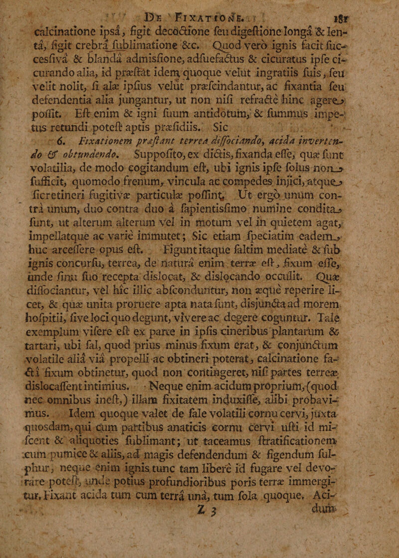 calcinatione ipsa, figit decoctione feu digefiione longa Bden- ta, figit crebrajublimatione &amp;c. Quod vero ignis facit iuc-* cesfiva &amp; blanda admisfione, adfuefadhis &amp; cicuratus ipfe ci¬ curando alia, id prasfitat idem quoque velut ingratiis fuis, feii velit nolit, fi ala: ipfius. velut prasfeindantur, ac fixantia feu defendentia alia jungantur, ut non nifi refradte hinc a gero pofiit. Efi enim &amp; igni fiium antidotum, &amp; fummus impe¬ tus retandi poteft aptis prasfidiis. Sic 6. Fixationem proflant terrea diffociando, acida inverten¬ do &amp; obtundendo. $uppoftto,ex didtis, fixanda effe, quas funt volatilia, de modo cogitandum efi, ubi ignis ipfe folus non_5 fufiicit, quomodo frenum, vincula ac compedes injici, atquo ficretineri fugitivas particulas pollint* Ut ergo unum con¬ tra unum, duo contra duo a fapientisfimo numine condito funt, ut alterum alterum vel in motum vel in quietem agat, impellatque ac varie immutet; Sic etiam fpeciatim eadenov huc arceifere opus efi. Figunt itaque laltim mediate &amp; fub ignis concurlu, terrea, de natura enim terras efi, fixum efie, unde firtu fuo recepta dislocat, &amp; dislocando occulit. Quas difibciantur, vel hic illic abfconduntur, non seque reperire li¬ cet, &amp; quas unita proruere apta nata funt, disjun&amp;a ad morem hofpitii, five loci quo degunt, vivere ac degere coguntur. Tale exemplum vifere efi ex parte in ipfis cineribus plantarum &amp; tartari, ubi fal, quod prius miniis fixum erat, &amp; conjuneftnm volatile alia via propelli ac obtineri poterat, calcinatione fa- fixum obtinetur, quod non Contingeret, nifi partes terrear dislocaftent intimius. Neque enim acidum propmim,(qiiod nec omnibus inefi,) illam fixitatem induxiflfe, alibi probavi¬ mus. Idem quoque valet de fale volatili cornu cervi, juxta quosdam, qui cum partibus amticis cornu cervi ufti id mi- fient &amp; aliquoties fublimant; ut taceamus ftratificationem xum pumice oc aliis, ad magis defendendum &amp; figendum ful- phur, neque enim ignis_tunc tam libere id fugare vel devo¬ rare poteft, unde potius profundioribus poris terras immergi¬ tur, Fixaat acida tum cum terra una, tum fola quoque, Aci- Z $ dun#