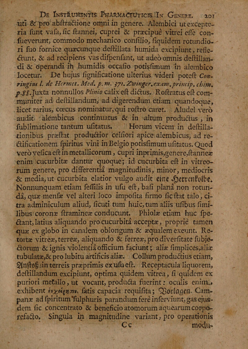 iiti &rpro abftraddone omni in genere. Alembici ut excepto¬ ria funt vafa, ftc ftannei, cuprei & praecipue vitrei efie con- fueverunt, commodo mechanico confilio, fiquidem rotundio¬ ri luo fornice quacunque deftiilata humi da excipiunt, refie- dhmt, & ad recipiens vas difpenfant, ut adeo omnis deftillan- dl & operandi ih humidis occafio potisfimum in alembico locetur. De hujus fignificatione ulterius videri potcft Con- ringim l. de Hermet, Med\ p. /7/. Ztyinger.exam.princip. chim, jp.fS. Juxta nonnullos Plinio calix eft di<ftus, Roftratus efb com¬ muniter ad deftillandumy ad digerendum etiam quandoque, licet rarius, coecus nominatur, qui roftro caret. Aludel vero audit ' alembicus continuatus & in altum produ&us , in fublimatione tantum ufitatus. Horum vicem in deftilla- tionibus prdftat produdtior celfiori apice alembicus, ad re- dlificationem fpiritus vini in Belgio potisfimum ufitatus. Quod vero yelica eft in metallicorum, cupri inprimis,genere,ftannese enim cucurbitae dantur quoque; id cucurbita eft in vitreo¬ rum genere, pro differentia magnitudinis, minor, mediocris & media, ut cucurbita elatior vulgo audit dnt ^Ctrcnfolbe* Nonnunquam etiam feftilis in ufu eft,bafi plana non rotun¬ da, quaemenfae vel alteri loco impolita firmo ficftat talo, ci¬ tra adminiculum aliud, ficuti tum huic, tum aliis ufibus fimi- libus coronx ftramineae conducunt Phialae etiam huc fpe- dtant, latius aliquando pro cucurbita accepta?, proprie tamen quae ex globo in canalem oblongum & aequalem exeunt. Re¬ tortae vitreae, terreae, aliquando & ferreae, pro diverfitate fubje- dtoruni & ignis violentia officium faciunt; aliae fimpiices,aliae tubulatae,& pro lubitu artificis aliae. Collum produdlius etiam, 2(n /in terreis praeprimis ex ufu eft. Receptacula liquorem, deftillandum excipiunt, optima quidem vitrea, fi quidem ex puriori metallo, ut vocant, produ&a fuerint: oculis enirru» exhibent latis capacia requifita; Cam¬ panae ad fpiritum Tulphuris parandum fere inferviunt, gas ejus¬ dem fic concentrato & beneficio atomorum aquearum corpo- jrefafto. Singula in magnitudine variant, pro operationis C c m.ocbv»