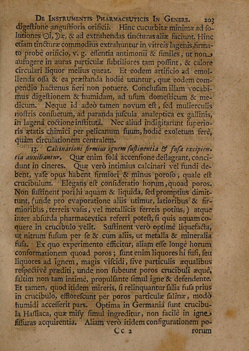 digeftione anguftioris orificii. Hinc cucurbita minimae ad fo- Ititiones 0i, Tjae, & ad extrahendas tinduras aliae faciunt. Hinc etiam tindurae commodius extrahuntur in vitreis lagenis,firma¬ to probe orificio, v. g. edentia antimonii & fimiles, ut noru aufugere in auras particulae fubtiliores tam podint, & calore circulari liquor melius queat. Et eodem artificio ad emol¬ lienda offa & ea praedanda hodie utuntur, qua? eodem com¬ pendio hadenus fieri non potuere. Conclufam illam vocabi¬ mus digeftionem & humidam, ad ufum domedicum & me¬ dicum. Neque id adeo tamen novum ed, fed mulierculis nodris confuetum, ad paranda jufcula ahaleptica ex gallinis, in lagena co&ione inftituta. Nec aliud indigitarimt fuperio- ris aetatis chimici per pelicanum fuum, hodie exoletum fere, quam circulationem centralem. 13. Calcindtioni firmius ignem fufiinentia & fufit excipien¬ tia auxiliantur. Quae enim fold accendone deflagrant, conci¬ dunt in cineres. Qua? vero intimius calcinari vel fundi de¬ bent, vale opus habent firmiori & minus porofo, quale ed crucibulum. Elegaris ed confideratio horum,quoad poros. Non fudinent pori hi aquam & liquida, led promptius dimit¬ tunt, (uride pro evaporatione aliis utimur, latioribus & fir¬ mioribus, terreis vafis, vel metallicis ferreis potius,) atque inter abfurda pharmacevtica referri poted, fi quis aquam co¬ quere in crucibulo velit. Suflinent vero optime liquefada, ut nitrum fiifum per fe & cum aliis, ut metalla & mineralia fufa. Ex quo experimento efficitur, aliam effle longe horum conformationem quoad poros; funt enim liquores hi fufi,feu liquores ad ignem, magis vifeidi, five particulis aequalibus refpedive praediti, unde, non fubeunt poros crucibuli aeque, faltim non tam intime, propulfante fimul igne & defendente. Et tamen, quod itidem mireris, fi relinquantur falia fufa prius in crucibulo, effiorefeunt per poros particula? falina?, modo humidi accefflerit pars. Optima in Germania funt crucibu- Ia Hafliaca, quae mifly fimul ingreditur, non facile in igne.* fiffluras acquirentia. Aliam vero itidem configurationem po- C c 2 rorum