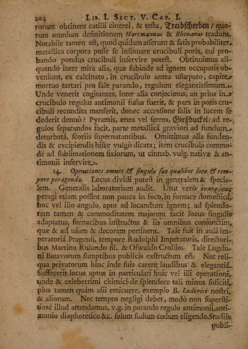 rorum obtinent catilli cinerei, & tefia, ^reibfd^tfott / quo¬ rum omnium definitionem Hartmannus & Rhenanus tradunt* Notabile tamen eft, quod quidam afferunt & fatis probabiliter* metallica corpora poffe fe infinuare crucibuli. poris, cui pro¬ bando pondus crucibuli infervire poteft. Obtinuimus ali¬ quando inter mira alia, qua? lubinde ad ignem occupatis ob¬ veniunt, ex calcinato, in crucibulo antea ufurpato, capite* mortuo tartari pro fale parando, regulum elegantisfimum_*. Unde venerit cogitantes, inter alia conjecimus, an prius iiu crucibulo regulus antimonii fufus fuerit, & pars in poris cru¬ cibuli recondita manferit, donec accesfione falis in lucem fe dederit denub? Pyramis, amea vel ferrea, ©iejjbucfel/ad re-? gulos feparandos facit, parte metallica graviori ad fundujru» deturbata, fcoriis fupernatantibus. Omittimus alia funden¬ dis & excipiendis hifce vulgo dicata; item crucibula commo¬ de ad fublimationem fixiorum, ut cinnab. vulg. nativa: & an¬ timonii inferviro- 14,. Operationes, omnes £f finguia fiio qualibet loco & tetn~\ pore peragenda. Locus dividi ;poteft in generalehi& fpecia- lem. Generalis laboratorium audit. Utut vero ivm/nqwg peragi etiam poilintnon pauca in foco, in fornace domefficay, hoc vel illo* angulo, apto ad locandum ignem; ad Iplendo- rem tamen & commoditatem, majorem facit locus-lingulis- adaptatus, fornacibus, inftrudns & iis omnibus conjundim, qua? & ad ufum & decorem pertinent. ; Tale fuit in aulaim-r peratoria Pragenfi, tempore Rudolphi Imperatoris, diredori- bus Martino Rulando fil. & Ofwaldo Crollio^ Tale Lugdu¬ ni Batavorum fumptibus publicis exftrudum efiv Nec reli¬ qua privatorum hinc inde fuis carent laudibus1* &: elegantia*- Suffecerit locus., aptus in particulari Huic vel illi operationi, unde & celeberrimi chimicfde Iplendore tali minus fbliciti, pius tamen quam alii emicuere, exemplo B. Ludovici noftri, & aliorum. Nec tempus negligi debet, modo non luperfbP fjiose illud attendamus, v.g; in parando regulo antimonii,anti- monia diaphoretico &c. folum ludum coelum eligendo.Studiis