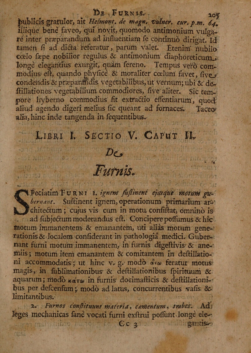 tofi FUKNISo aoj publicis gratulor, ait Heimwt. de magn. vulney. cur.p.m. 64. illique bene faveo, qui novit, quomodo antimonium vulga¬ re inter praeparandum ad influentiam fe continuo dirigat. Id tamen fi ad dida referatur, parum valet Etenim nubilo ccelo fe pe nobilior regulus & antimonium diaphoreticum^ longe elegantius exurgit, quam fereno. Tempus vero com¬ modius' eft, quando phyfice & moraliter coelum favet, fivo' condendis & praeparandis. vegetabilibus, ut vernum; ubi & de- ililtationes vegetabilium commodiores, flve aliter. Sic tem¬ pore hyberno commodius fit extradio eflentiarum, quod aliud agendo digeri melius fic queant ad fornaces. Taceo alia, hinc inde tangenda in fequentibus. Libri I. Sectio V. Caput IL SFeciatim F u r k i 1. ignem fufiinettf ejtisqiit g&> ' bemant. Suftinent ignem, operationum primarium ar^' ehitedum; cujus vis cum in motu confidat, omnino io ad fubjedum moderandus eft. Concipere poffumus & hic motum immanentem & emanantem, uti alias motum gene¬ rationis & localem confiderant in pathologia medici. Guber¬ nant furni motum immanentem, in furnis digeftivis? & ane-’ miis; motum item emanantem & comitantem in deftillatio- ni accommodatis-; ut hinc v. g. modo feratur motus magis*, in fublimationibus & deflillationibus fpirituum & aquarum; modo Karw in furnis doeimafticis & dedElationi- bus per defcenfumv modo ad latus, concurrentibus vafis limitantibus. “* x. Furnos conftitmmf materia f tardentuni, trabes. Ad % feges mechanicas fane vocati furni exftrul poffuht longe ele^ Gc $ gantis*