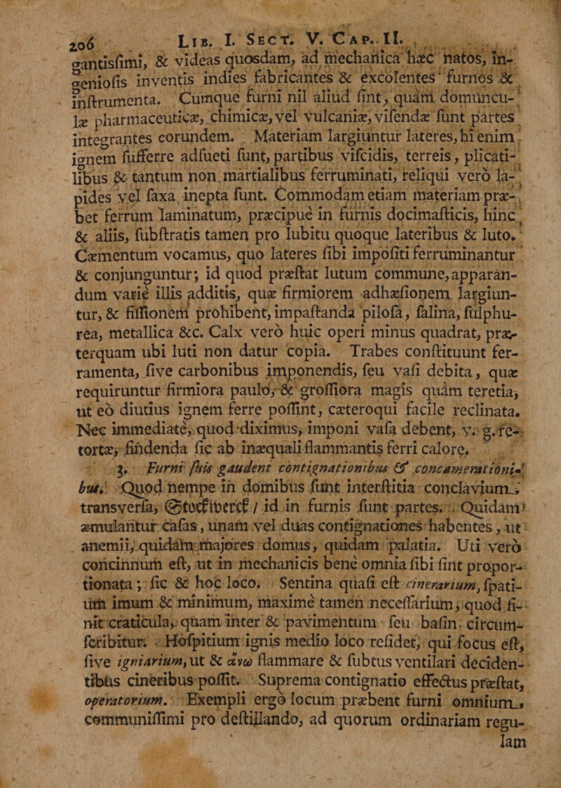 gantisfimi* & videas quosdam* ad mechanica hxc natos* in- ^eniofis inventis indies fabricantes & excolentes' furnos & fnftrumenta. Cumque furni nil aliud flnt* quant domuncu-; lx pharmaceutica?, ..chimica?, vel Vulcanise* vifendae funt partes integrantes eorundem. Materiam largiuntur lateres* hi enim . io-nem fufferre adfueti funt, partibus vifcidis* terreis* plicati¬ libus tantum non martialibus ferruminati, reliqui vero la- pides vel faxa inepta funt. Commodam etiam materiam pro¬ bet ferrum laminatum* praecipue in furnis docimafticis* hinc ? & aliis* fubftratis tamen pro lubitu quoque lateribus & luto. Caementum vocamus* quo lateres fibi impoliti ferruminantur & conjunguntur; id quod prseftat lutum commune*apparan¬ dum varie illis additis, quae firmiorem adhaefionem. largiun¬ tur* & fiffionem prohibent* impaftanda pilofa, falina, fulphu- rea, metallica &c. Calx vero huic operi minus quadrat* prae¬ terquam ubi luti non datur copia. Trabes conflituunt fer¬ ramenta, five carbonibus imponendis* feu vafi debita * quae requiruntur firmiora paulo* & grofliora magis qudm teretia, ut eo diutius ignem ferre pofTmt* .catteroqui facile reclinata. Nec immediate*.quod diximus, imponi vafa debent, v. g.fc- torta?* findenda fic ab inaequali flammantis ferri calore. 3. Furni ftiis gaudent contignationibus & concamerationi»' huc. Quod nempe ih domibus funt interftitia conclaviurrL,' transverfa, / id in furnis funt partes. Quidam? semularitur cafas, unam vel duas contignationes habentes * ut anemii* quidahi majores domus, quidam palatia. Uti vero concinnum eft* ut in mechanicis bene omnia fibi fint propor- tionata ;:fic & hoc loco. Sentina quafi eft cinerarium, fpati- um imum & minimum* maxime tamen neceflarium* quod fi¬ nit craticula,, quam inter & pavimentum feu bafin circum- feribitur. ; Hofpitium ignis medio loco refidet* qui focus eft, five igniarium^ ut & avu flammare & fubtus ventilari deciden¬ tibus cineribus pollit. Suprema contignatio eflfe&uspr&ftat, operatorium. Exempli ergo locum probent furni omnium^ communiftimi pro d eft filando* ad quorum ordinariam regu¬ lam