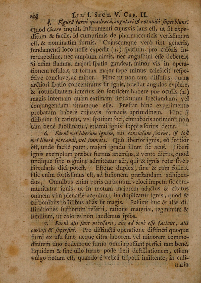 Figura furni quadrat d^angular i & rotunda fuperbiunf* .Quod Cicero inquit, inftrumenti cujusvis laus eft, ut fit expe¬ ditum de facile, id cumprimis de pharmaceuticis verisfinuun eft, & nominatim furnis. Cujuscunque vero fint generis, fundamenti loco noffe expedit (i.) fpatium, pro caloris in¬ tercapedine, nec amplum nimis, nec anguftum effe deberem Si enim flamma majori fpatio gaudeat, minor vis in opera¬ tionem refultat, ut fornax major fscpe minus calefacit refpe- drive conclave, ac minor. Hinc ut non tam diffufus, quam ardiori fpatio concentratus fit ignis, prarftat angulos explere, & rotunditatem interius feu fornicem habere pise oculis. (2.) magis internam quam extimam ftruduram fpedandam > yel conjungendam utramque effe. Prasfiat hinc experimento probatam habere cujusvis fornacis aptitudinem. Hinc fi diftiifior fit catinus, vel fpatium foci, cinnabaris antimonri non tam bene fublimatur, etiamfi ignis fupprefforius detur. 6. Furni vel liberum ignem, vel conclufum fovent, & ipji fvel libere portandi, vel immoti. Quo liberior ignis, eo fortior eft, unde facile patet, majori gradu illum fic acui. Liberi ignis exemplum prsebet furnus anemius, a vento didus, quod undique fine tegmine admittatur aer, qui & ignis rotse ‘five_* circularis dici poteft, Eftque duplex, fine & cum folio. Hic enim fortisfimus eft, ad fuflonem pradfandam adhiben¬ dus, Omnibus enim pons carbonum veloci impetu fic com¬ municatur ignis, ut in motum majorem adadus & citatus omnem vim plenarie acquirat; ita duplicatur ignis, quod Sc carbonibus fofiilibus alias fit magis. Poffunt huc & alhe di- llindiones furnofum referri, ratione materias, tegminum & fimilium, ut colores non laudemus ipfos. 7. Furni alii funt neceffarii, alii ad bene effe faciunt, alii atrio fi & fuperflui. Pro diftincfta operatione diftindi quoque furni ex ufu funt, neque citra laborem vel minorem commo¬ ditatem uno ecdemque furno omnia poffunt perfici tam bene. Equidem & fine ullo furno poffe fieri deftillationem, etiam vulgo notum eft, quando e vefica tripodi infiftente, in culi- • - nario