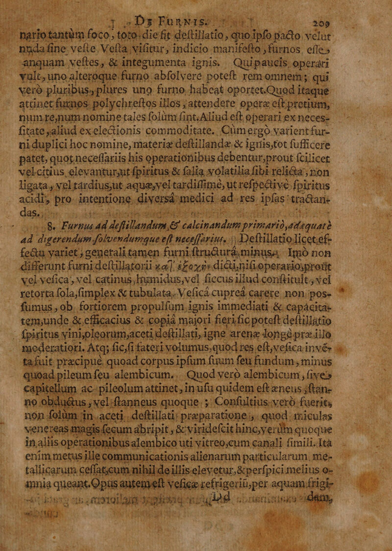 t| !>$ Furnis. 10^ jp^rio tantam foco., toto die % delUUatio, quo ipiopado yelut nuda fine vehe Vefta vifitur, indicio manifefto /furnos efio anquam veftes, & integumenta ignis» Quipaucis operari vult, unp alteroque furno abfolvere poteft rem omnem; qui vero pluribusplures unq furno habeat oportet.QuQd itaque attinet furnos polychr.eftos illos attendet e opera; eft.pretium, nmn re,num nomine tales folum fint. Aliud eft operari ex neces- fitate, aliud ex eleclionis commoditate» Ciimergo varient fur¬ ni duplici hoc nomine, materi# deftillandse & ignis,tot fufficere patet, quot.neceflariis his operationibus debentur,prout fcilicet vel-citius elevantur,ntipiritus & faliavolatiliafibi relida ,non ligata, vel tardius,ut aqu#*yel tardiffrme, ut refpedive fpiritus acidi , pro intentione diversa medici ad res ipfas 'tradam- das. 8. Turnus 4d deftillandum& calariandumprimario^ad^quat e ad digerendum folvendumque eft necejfarius. \ \ Deftillatio licet efr fedu variet > generali tamen furni ftruduraminuv. Inio non diiFerunt furni deftiUatprii %<#}’ didi,rufi operarip,prout yel veiica, vel catinus ..humidus,vel iiccus illud conftituit, vei retorta fola,fimplex & tubulata, Veiica cuprea carere non pos- fumus, ob fortiorem propulfum ignis immediati & capacita¬ tem,unde & efficacius & copia majori fieri fic poteft deftillatiq fpiritus yinijoleorum,aceti defiillati, igne arena? 4ppge pra? illo moderatiori. Atq; fic,fi fateri volumus,quod res eft,veiica inve> ta fuit prsecipue quoad corpus ipfum fuum feu fundum, minus quoad pileum feu alembicum. Quod vero alembicum, iivo capitellum ac pileolum attinet, in ufu quidem eil* senens ^an¬ no obdudus,yel fianneus quoque ; Confultius.yerbfvierks, non folum }n aceti deftillati pr#paratione , quod miculas yenereas magis fecum abripit, & viridefcit hinc,veruin quoque in aliis operationibus alembico uti vitreo,cum canali fimili. Ita enim metras ille communicationis alienarum particularum me¬ tallicarum ceffat,cum nihil de illis elevetur,&perfpici melius o~ mnh queant.Opns autem eft vefic# refngeriu,per aquam frigi-
