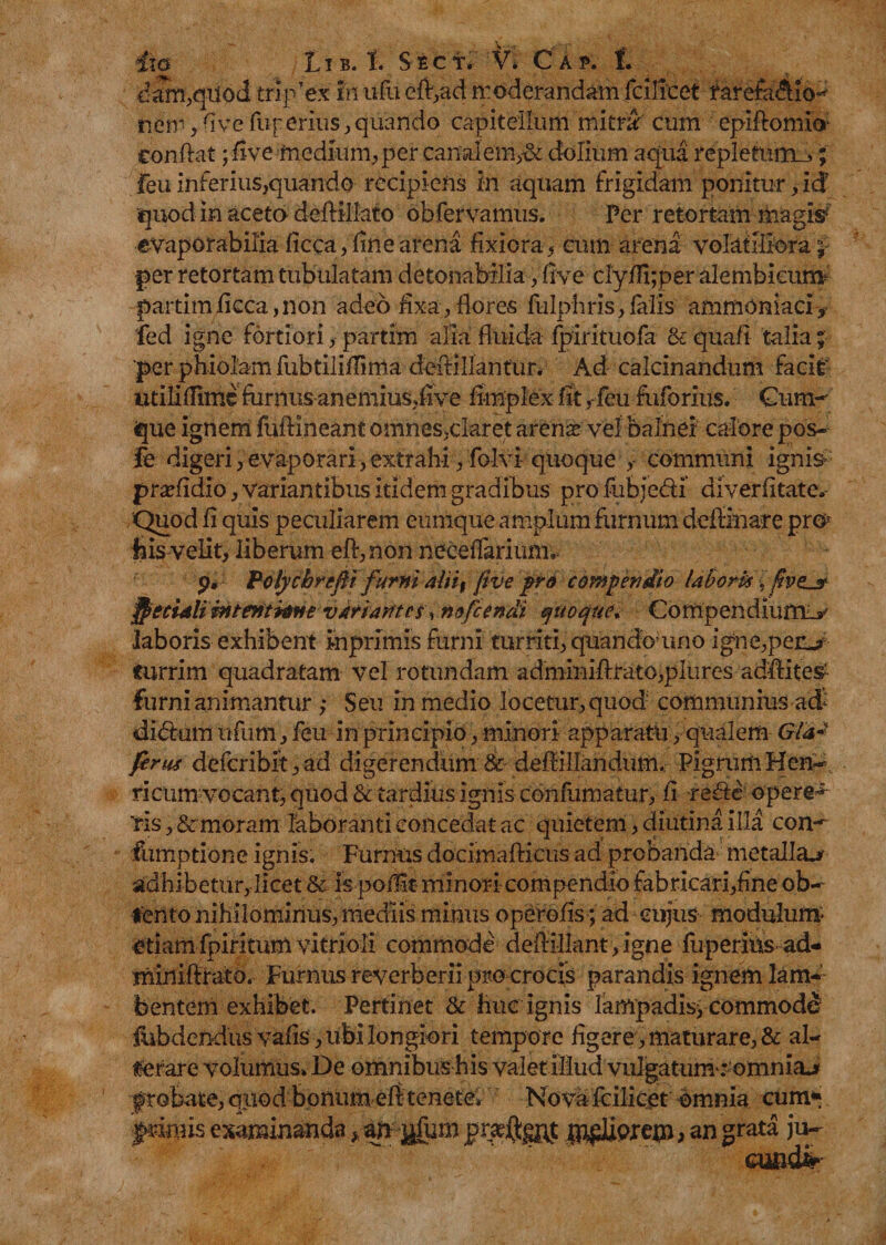 dam,qiiod tripTex fn ufu eft,ad n:odorandam fcilicet rarefa$io^ nem, rive fup erius, quando capitellum mitrar cum epiftomio conflat ;five medium, per canalem,-& dolium aqua repletum_j; feu inferius,quando recipiens in aquam frigidam ponitur, id7 quod in aceto deffiiato obfervamus. Per retortam magi# evaporabilia ficca, fine arena fixiora, cum arena volatiliora; per retortam tubulatam detohaMlia, rive clyfli;per alembicum partimficca,non adeo fixa, flores fulphris,falis ammoniaci* fed igne fortiori, partim alia fluida fpirituofa & qua/i talia; ‘per phiolam fubtilifTima deftillantur. Ad calcinandum facit utiliflime farnus anemius,rive ri-mplex fit ,-feu fuforius. Cum¬ que ignem fuftineant omnes,daret arens vel balnei calore pos- fe digeri,evaporari,extrahi, folvi quoque communi ignis- prsfidio, variantibus itidem gradibus pro fubje&i ai verritat e» Quod fi quis peculiarem eumque amplum farnum deflinare prn his velit, liberum eft,non neceflarium. Polycbrefi furni aln% five pro compendio labork. ffecidli intentione vkriantes^ nffcendi quoque* Compendiurn_y laboris exhibent inprlmis farni turriti, quando uno igne,peivj> turrim quadratam vel rotundam adminiri:rato,pIures adriites' furni animantur ; Seu in medio locetur, quod communius ad' dibfam ufiim, feu in principio, minori apparatu , qualem Gla~ ferus defcribit,ad digerendum & defliliandum. PigrumHen- ricum vocant, quod & tardius ignis confutuatur, ri rerie opere*5 ris, & moram laboranti concedat ac quietem, diutina illa con- fumptione ignis. Furnus docimafticus ad probanda metalla^ adhibetur, licet & is porik minori compendio fabricari,fine ob¬ tento nihilominus, mediis minus operofis; ad cujus modulum* etiamfpiritum vitrioli commode deftillant,igne fuperius ad- miniftrato. Furnus reverberii pro crocis parandis ignem lam¬ bentem exhibet. Pertinet & huc ignis lampadis^ commode* flibdendus varis , libi longiori tempore figere, maturare, & al¬ terare volumus» De omnibus his valet illud vulgatum': omnia> f robate, qiiod bonum efi tenete* Nova fcilicet omnia cum*» $mms examinanda* afr $|fum ipsiorem > an grata ju-