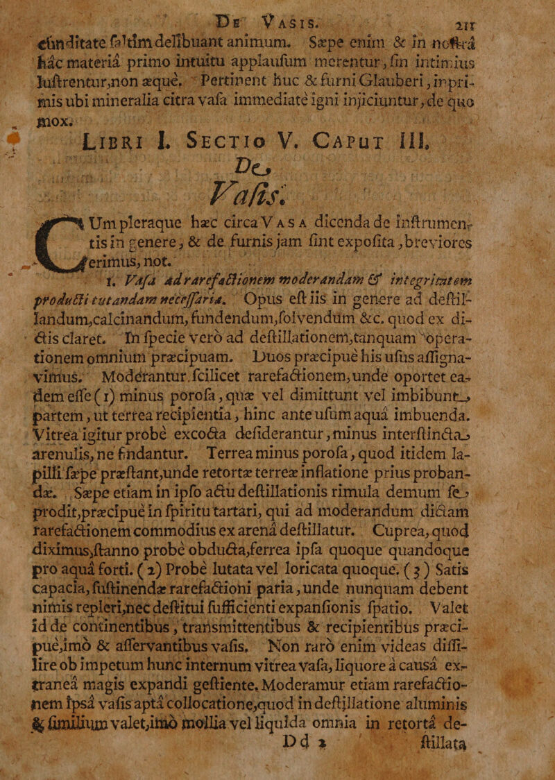 De Vasis. j» delibuant animum. Ssepe enim &amp; in noftra Mc materia primo intuitu applaufum merentur , fin intimius lucrentur,non sequo, Pertinent huc Sc furni Glauberi, inpri- mis ubi mineralia citra vafa immediate igni injiciuntur, de quo jnox. Libri I. Sectio V. Caput III» Do Vafi/. CUm pleraque haec circaVASA dicenda de inflrumem tisin genere , &amp; de furnis jam flnt expolita,breviores erimus, not. i. Vafa adrarefaffionem moderandam Qf integritatem produfti tutandam necrjjaria. Opus eftiis in genere ad deflil- Iandum,caldnandum, fundendum,folvendiim &amp;c. quod ex di¬ dis claret. In fpecie vero ad deftillationem,tanquamsopera- tionem omnium praecipuam. Duos praecipue his ufus afflgna- vimus. Moderantur.fcilicet rarefadionem,unde oportet ea^ dem efle (i) minus porofa, qua? vel dimittunt vel imbibunto partem, ut terrea recipientia, hinc ante ufum aqua imbuenda. Vitrea igitur probe excoda deflderantur, minus interftindaj» arenulis, ne f ndantur. Terrea minus porofa, quod itidem la¬ pilli fsepe prseftant,unde retorta? terrea? inflatione prius proban¬ da?. Sa?pe etiam in ipfo adu deftillationis rimula demum fc prodit,praecipue in fpiritu tartari, qui ad moderandum didam rarefadionem commodius ex arena deftillatur. Cuprea, quod diximus^ftanno probe obduda,ferrea ipfa quoque quandoque pro aqua forti. ( 2) Probe lutata vel loricata quoque. ( $ ) Satis capacia,(uftinendserarefadioni paria,unde nunquam debent nimis repleri,nec deftitui fufficienti expanfionis fpatio. V alet id de continentibus, transmittentibus &amp; recipientibus prseci- pue,imo &amp; aflervantibus vafis, Non raro enim videas diffi- lire ob impetum hunc internum vitrea vafa, liquore a causa exr ?ranea magis expandi gefticnte. Moderamur etiam rarefadio¬ nem ipsa vafls apta collocatione,quod in defljllatione aluminis ^fijluHiU»valet,imbmolliavelHquida omnia in retorta de- Dd ik ftillata
