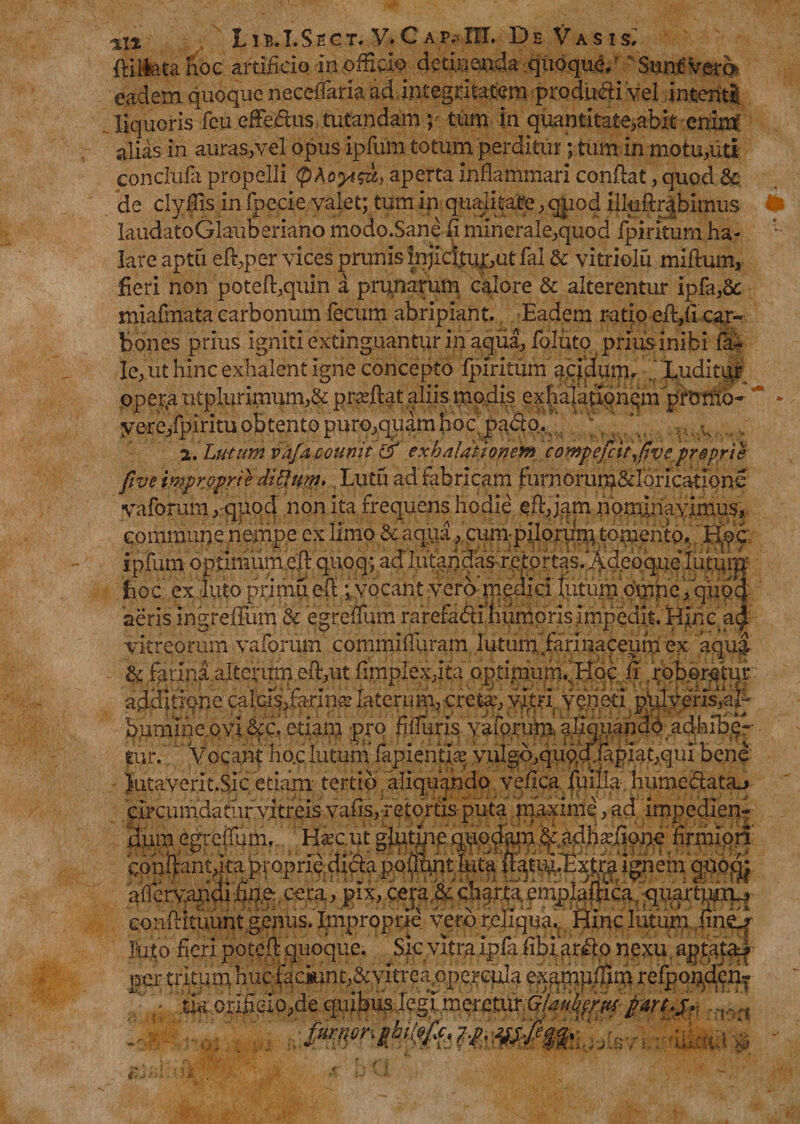 %\% 11E . I. S t C r. V* C A P. IIT. D EV A S I s. ftilfea hoc artificio In officio detinenda quoque/ Sunt vera eadem quoque neceffaria ad integritatem ptodu&amp;i 'vel intenti liquoris feu efferus tutandam ; tum in quantitate,abit enim alias in auras,vel opus ipfum totum perditur; tum in motu,iiti conclufa propelli tpAoyt&amp;i,) aperta inflammari conflat, quod &amp; de clyflis in fpecie valet; tum in qualitate, quod iiluftrabimus laudatoGlauberiano modo.Sane fi minerale,quod fpiritum ha¬ lare aptu efl,per vices prunis injici,tuj;,ut fal &amp; vitriolu milium, fieri non pote(l,quin a prunarum calore &amp; alterentur ipfa,8c miafmata carbonum fecum abripiant.. Eadem ratio efl,fi car¬ bones prius igniti extinguantur in aqua, foluto priusinibi fa- le, ut hinc exhalent igne concepto fpiritum aqidunu Luditur opera ntplurimum,&amp; proflat aliis modis exhalationqm promo- ’ yere/piritu obtento puro,quam fio c pabtq., a. Lutum vafacounit &amp; exhalationem compefcit,fivcproprie five improprie ditium» Lutu ad fabricam fumorum&amp;lbricatione vaforum, quod non ita frequens hodie efl,jam nominavimus, commune nempe ex limo &amp; aqua, cum piloriim tomento. Hoc ipfum optimum efb quoq; addutandas re.tortasfAdeoque lutiitjij hoc ex lutoprimuefl *vocant vero'medici tutumqmpe,qup4 aeris ingreifum &amp; egreffum rarefa&amp;iliiimons impedit. Hinc a&amp; vitreorum vaforum commifliiram lutum farinaceum ex aqua &amp; farina alterum efl,ut fimplex,ita optimum^Hqc fi; /roboratur, additione calci^farin.®laterum, creta:, vitri veneti.ptilveris,aH bumine.ovi gfg* etiam prq fiffuris vaforum.. afiquafidd adhibe-- tur. Vocant ho.c lutum’ lapientia: vulgo,quocllapiat,qui bene Y.^ i - . r! /-» ^ *7T conftan t>ka proprie.dicta polR^ht luta Ignem gtio^ afi ervapdi fing,cem, pix, ceju &amp;chartdemplaliica conflitiiunt genus. Improprie vero reliqua. Hinc lutum finelf per u iiium nue rauruin,<x v iu exdnipuun reiporiueiu ./ t; .fe.oriSeIp,dequibu^Jegd mere^ >ri,,